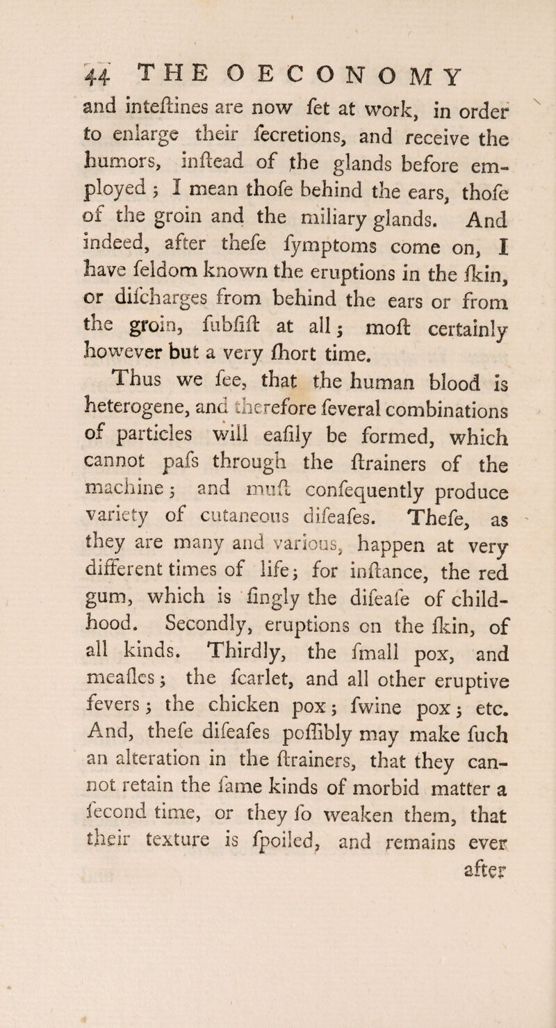and inteftines are now fet at work, in order to enlarge their fecretions, and receive the humors, inftead of the glands before em¬ ployed ; I mean thofe behind the ears, thofe of the groin and the miliary glands. And indeed, after thefe fymptoms come on, I have feldom known the eruptions in the Ikin, or dilcharges from behind the ears or from the groin, fubfift at all j moft certainly however but a very fhort time. Thus we fee, that the human blood is heterogene, and therefore feveral combinations of particles will eafily be formed, which cannot pafs through the ftrainers of the machine; and mud confequently produce variety of cutaneous difeafes. Thefe, as - they are many and various, happen at very different times of life; for inftance, the red gum, which is fingly the difeafe of child¬ hood. Secondly, eruptions on the fkin, of all kinds. Thirdly, the fmall pox, and meaflcs; the fcarlet, and all other eruptive fevers; the chicken pox; fwine pox j etc. And, thefe difeafes poflibly may make fuch an alteration in the ftrainers, that they can¬ not retain the lame kinds of morbid matter a fecond time, or they fo weaken them, that their texture is fpoiled, and remains ever after