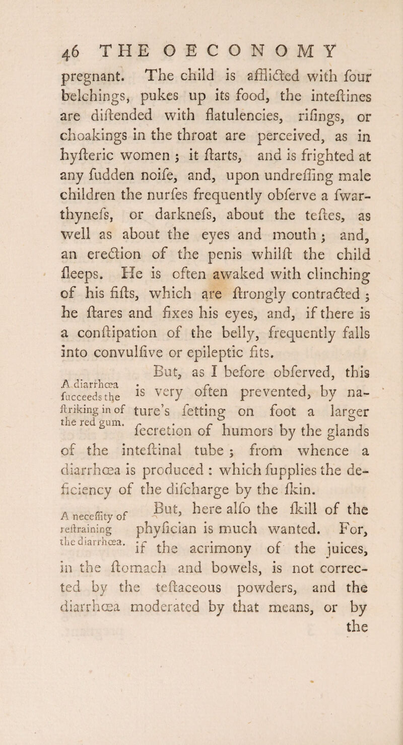 pregnant. The child is afflifted with four belchings, pukes up its food, the inteftines are diftended with flatulencies, riflngs, or choakings in the throat are perceived, as in hyfteric women it flarts, and is frighted at any hidden noife, and, upon undrefling male children the nurfes frequently obferve a fwar- thynefs, or darknefs, about the tefles, as well as about the eyes and mouth ; and, an eredion of the penis whilft the child fleeps. He is often awaked with clinching of his fills, which are ftrongly contracted ^ he ftares and fixes his eyes, and, if there is a conftipation of the belly, frequently falls into convulfive or epileptic fits. ut, as I before obferved, this A diarfhcra • rv x j t Wedsthe IS very often prevented, by na- iirikinginof ture’s fetting on foot a larger lecretion oi humors by the glands of the intefliinai tube *, from whence a diarrhma is produced : which fupplies the de¬ ficiency of the difcharge by the Ikin. . /r, r But, here alfo the Ikill of the reitraining phyfician is much Wanted. For, the diarrhcea. .1 r xi * • it the acrimony or the juices, in the ftomach and bowels, is not correc¬ ted by the teftaceous powders, and the diarrhma moderated by that means, or by the