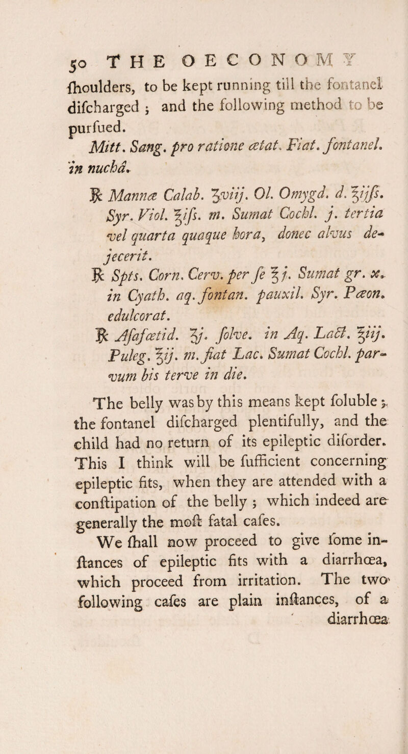 fhoulders, to be kept running till the fontanel difchargecl ; and the following method to be ratione cetat. Fiat, fontanel. in nucha. Manna Calab. '^’viij. 01. Omygd, d. yifs. Syr. VioL m, Sumat CochL j, tertia *vel quarta quaque horUy donee akuus de^ jecerit, ^ Spts. Corn, Cerv, per fe 5/’. Sumat gr. x. in Cyath, aq, font an. pauxil. Syr. Paon^ edukorat. jfafeetid. Zj* LaB. Puleg. '^ij. m.fiat Lac. Sumat CochL par^^ vum his terve in die. The belly was by this means kept foluble 5. the fontanel difeharged plentifully, and the child had no return of its epileptic diforder. This I think will be fufEcient concerning epileptic fits, when they are attended with a conftipation of the belly ; which indeed are- generally the moft fatal cafes. We fhall now proceed to give fome in- ftances of epileptic fits with a diarrhoea, which proceed from irritation. The two^ following cafes are plain infeances, of a diarrhoea^ purfued. Mitt. Sang, pr