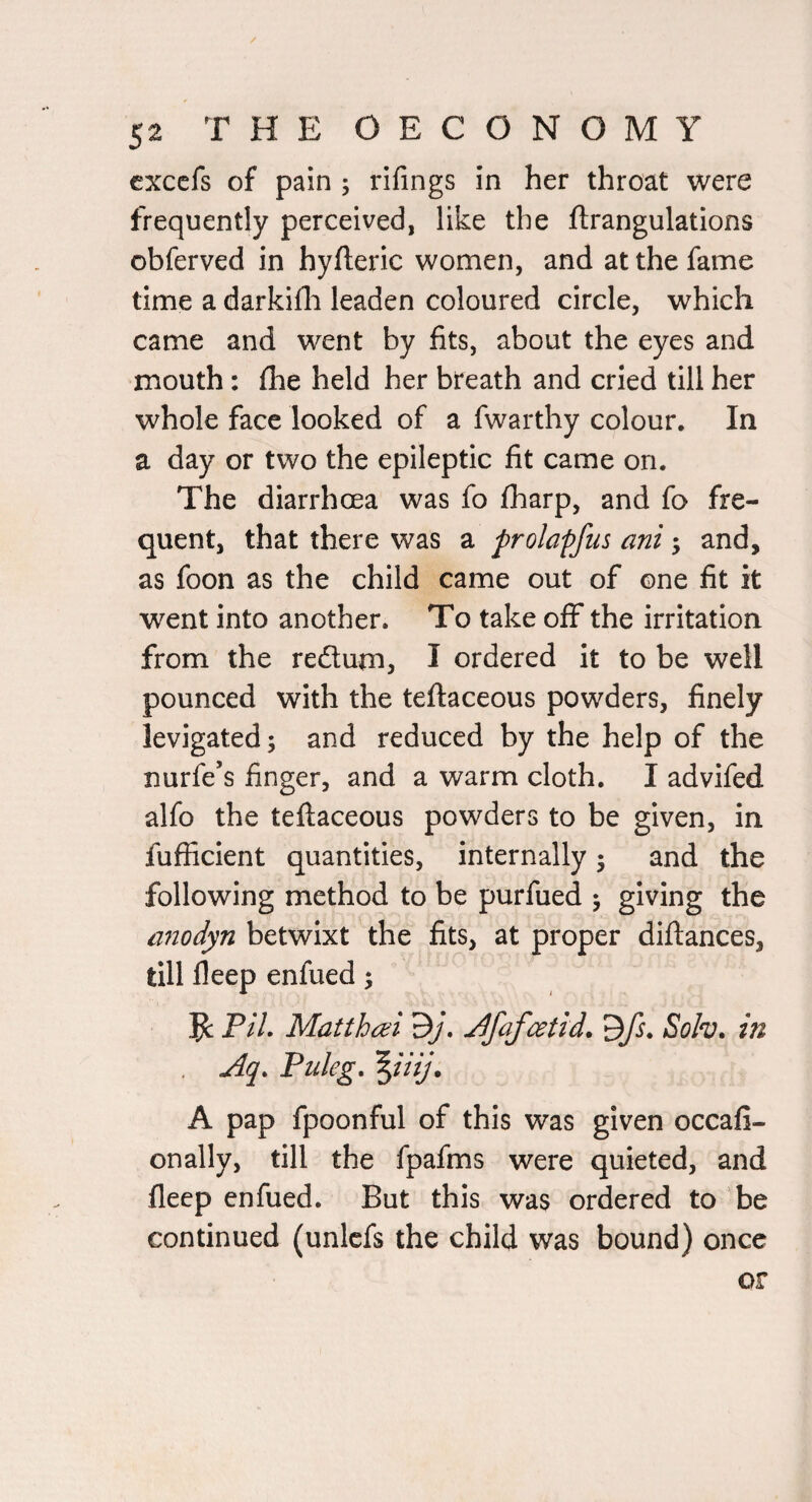 / 52 THE OECONOMY cxcefs of pain ; rifings in her throat were frequently perceived, like the ftrangulations obferved in hyfteric women, and at the fame time a darkifli leaden coloured circle, which came and went by fits, about the eyes and mouth: fhe held her breath and cried till her whole face looked of a fwarthy colour. In a day or two the epileptic fit came on. The diarrhoea was fo fharp, and fo fre¬ quent, that there was a prolapfus ani; and, as foon as the child came out of one fit it went into another. To take off the irritation from the redum, I ordered it to be well pounced with the teftaceous powders, finely levigated; and reduced by the help of the nurfe’s finger, and a warm cloth. I advifed alfo the teftaceous powders to be given, in fufficient quantities, internally; and the following method to be purfued ; giving the aiiodyn betwixt the fits, at proper diftances, till fleep enfued; PH. Matthm 3j. J[fafatid. ^fs. Soh. in Aq. Puleg, \uij. A pap fpoonful of this was given occafi- onally, till the fpafms were quieted, and fleep enfued. But this was ordered to be continued (unlcfs the child was bound) once or