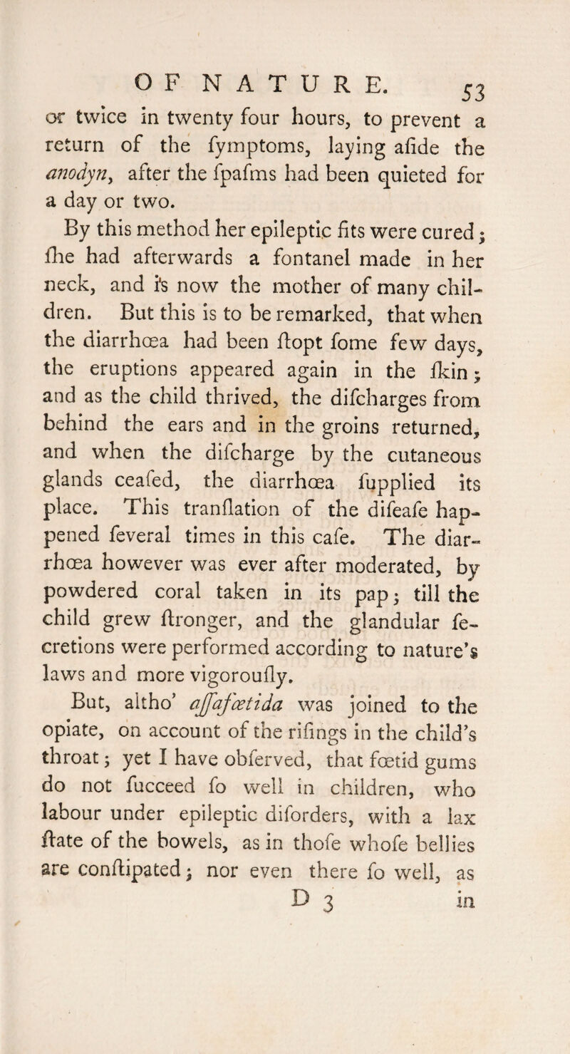 or twice in twenty four hours, to prevent a return of the fymptoms, laying afide the modyn^ after the fpafms had been quieted for a day or two. By this method her epileptic fits were cured; fhe had afterwards a fontanel made in her neck, and is now the mother of many chil¬ dren. But this is to be remarked, that when the diarrhoea had been ftopt fome few days, the eruptions appeared again in the fkin; and as the child thrived, the difcharges from behind the ears and in the groins returned, and when the difcharge by the cutaneous glands ceafed, the diarrhoea fupplied its place. This tranflatlon of the difeafe hap¬ pened feveral times in this cafe. The diar¬ rhoea however was ever after moderated, by powdered coral taken in its pap • till the child grew ftronger, and the glandular fe- cretions were performed according to nature’s laws and more vigoroufly. But, altho’ ajfafatida was joined to the opiate, on account of the rifings in the child’s throat; yet I have obferved, that foetid gums do not fucceed fo well in children, who labour under epileptic diforders, with a lax ftate of the bowels, as in thofe whofe bellies are conftipated; nor even there fo well, as D 3 in