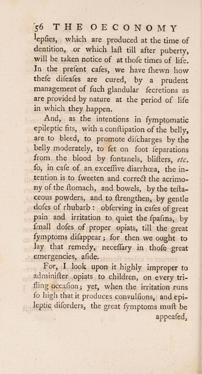^epfies, which are produced at the time of dentition, or which lafl; till after puberty, will be taken notice of at thofe times of life. In the prefent cafes, we have fhewn how thefe difeafes are cured, by a prudent management of fuch glandular fecretions as are provided by nature at the period of life in which they happen. And, as the intentions in fymptomatic epileptic fits, with aconftipation of the belly, are to bleed, to promote difcharges by the belly moderately, to fet on foot reparations from the blood by fontanels, blifters, etc. fo, in cafe of an exceflive diarrhoea, the in¬ tention is to fweeten and corredl the acrimo¬ ny of the ftomach, and bowels, by the tefta- ceous powders, and to ftrengthen, by gentle dofes of rhubarb : obferving in cafes of great pain and irritation to quiet the fpafms, by fmall dofes of proper opiats, till the great fymptoms difappear; for then we ought to lay that remedy, neceffary in thofe great emergencies, afide. For, I look upon it highly improper to adminifter e^opiats to children, on every tri¬ fling occafion; yet, when the irritation runs fo high that it produces convulfions, and epi- leptic diforders, the great fymptoms muft be appeafed.