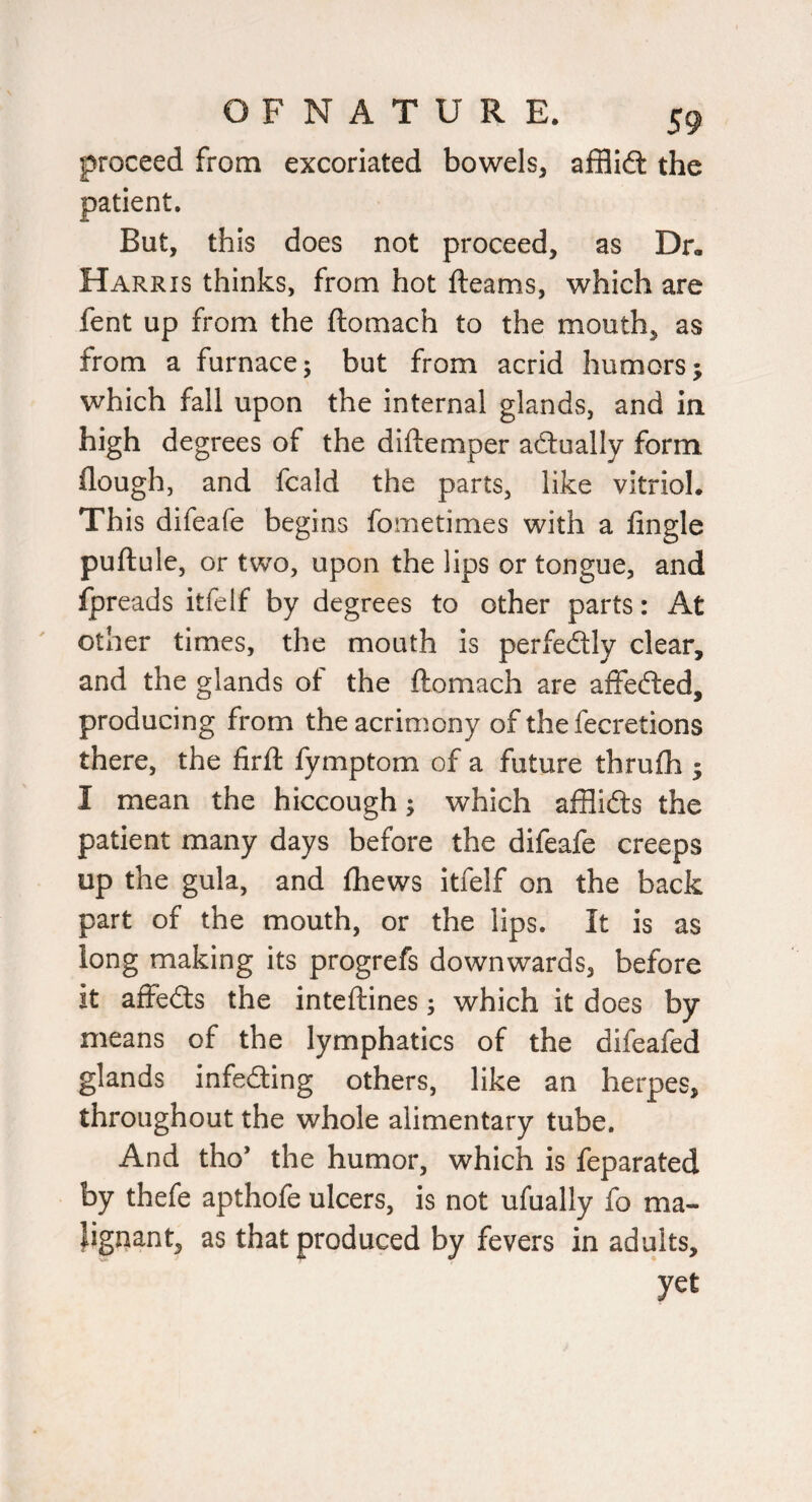 proceed from excoriated bowels, afflidl the patient. But, this does not proceed, as Dr. Harris thinks, from hot fteams, which are fent up from the ftomach to the mouth, as from a furnace; but from acrid humors; which fall upon the internal glands, and in high degrees of the diftemper actually form (lough, and fcald the parts, like vitriol. This difeafe begins fometimes with a Angle puftule, or two, upon the lips or tongue, and fpreads itfelf by degrees to other parts: At other times, the mouth is perfedtly clear, and the glands of the ftomach are affefted, producing from the acrimony of the fecretions there, the firft fymptom of a future thrufli; I mean the hiccough; which afflidts the patient many days before the difeafe creeps up the gula, and (hews itfelf on the back part of the mouth, or the lips. It is as long making its progrefs downwards, before it affeds the inteftines; which it does by means of the lymphatics of the difeafed glands infeding others, like an herpes, throughout the whole alimentary tube. And tho’ the humor, which is feparated by thefe apthofe ulcers, is not ufually fo ma- Jigqant, as that produced by fevers in adults, yet
