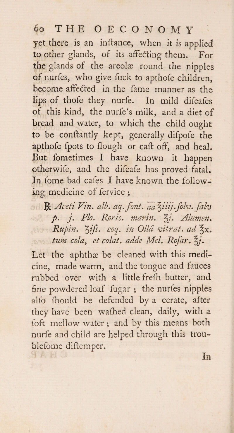 yet there is an inftance, when it is applied to other glands, of its afFeding them. For the glands of the areolae round the nipples of nurfes, who give fuck to apthofe children, become affeded in the fame manner as the lips of thofe they nurfe. In mild difeafes of this kind, the nurfe’s rrtilk, and a diet of bread and water, to which the child ought to be conftantly kept, generally difpofe the apthofe fpots to flough or caft off, and heal. But fometimes I have known It happen otherwife, and the difeafe has proved fatal. In fome bad cafes I have known the follow¬ ing medicine of fervice; Jc Aceti Vin. alb, aq,font. •folv, falv p, j, Flo, Roris, marin, Alumen, Rupin, coq, in Olid vitrat, ad turn cola^ et colat, adde Mel, Rofar, Let the aphthae be cleaned with this medi¬ cine, made warm, and the tongue and fauces rubbed over with a little frefh butter, and fine powdered loaf fugar ; the nurfes nipples aifo fhould be defended by a cerate, after they have been waflied clean, daily, with a foft mellow water; and by this means both nurfe and child are helped through this trou- blefome diflemper. In