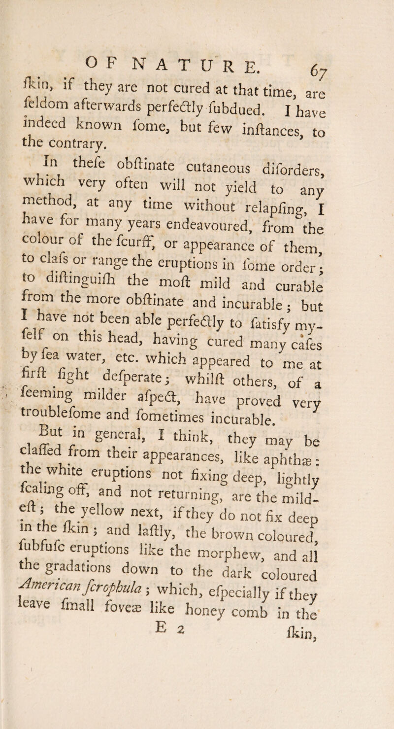 fkin, if they are not cured at that time, are feldom afterwards perfedtly fubdued. I have indeed known feme, but few inftances, to the contrary. In thefe obftinate entaneous diTorders, which very often will not yield to any method, at any time without relapfing, I have for many years endeavoured, from the colour of the feurff, or appearance of them to clafs or range the eruptions in fome order ■ to diftinguiih the moft mild and curable from the more obftinate and incurable ; but I have not been able perfedly to fatisfy my- felf on this head, having cured many cafes by fea water, etc. which appeared to me at firft tight defperate; whilft others, of a feeming milder afped, have proved very troublefome and fometimes incurable , But in general, I think, tUyty be ckffed from their appearances, like aphdiai: the white eruptions not fixing deep, lightly ^ mg off, and not returning, are the mild- eft ; the yellow next, if they do not fix deep rW r lafily, the brown coloured, u u c eruptions like the morphew, and all the gradations down to the dark coloured ^mericanfcrophula-, which, efpecially if they leave fmall foveffi like honey comb in the' E 2 I