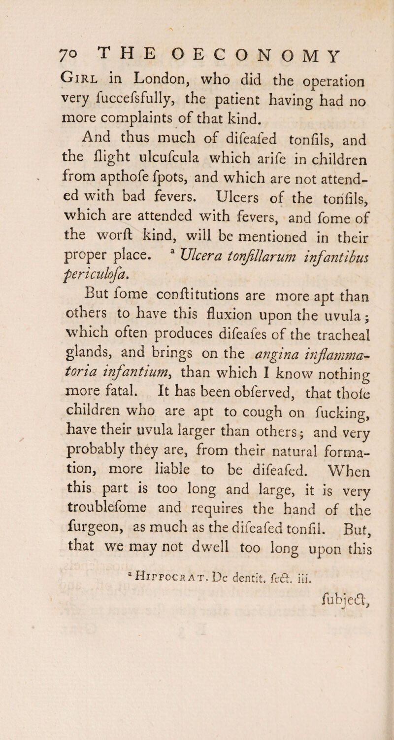 Girl in London, who did the operation very fuccefsfully, the patient having had no more complaints of that kind. And thus much of difeafed tonfils, and the flight ulcufcula which arife in children from apthofe fpots, and which are not attend¬ ed with bad fevers. Ulcers of the tonfils, which are attended with fevers, and fome of the worft kind, will be mentioned in their proper place. “ TJlcera tonjillarum infantibus fericulofa. But fome conftitutions are more apt than others to have this fluxion upon the uvula; which often produces difeafes of the tracheal glands, and brings on the angina injiamnia- tona mfantium, than which I know nothing more fatal. It has been obferved, that thole children who are apt to cough on fucking, have their uvula larger than others; and very probably they are, from their natural forma¬ tion, more liable to be difeafed. When this part is too long and large, it is very troublefome and requires the hand of the furgeon, as much as the difeafed tonfil. But, that we may not dwell too long upon this “HiPP0CBAT.De demit. feA. iii. fubieifl.