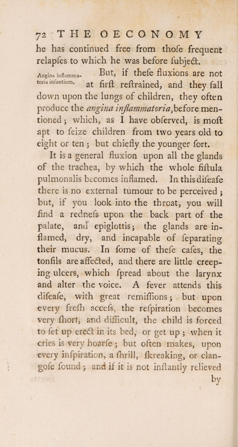 he has continued free from thofe frequent relapfes to which he was before fubjedl. Angina inflanama- Butj if thefc fluXlOnS arC UOt tonainfantium. reftraincd, and they fall down upon the lungs of children, they often produce the migina triflam7natoria^tiox^ men¬ tioned ; which, as I have obferved, is mofl apt to feize children from two years old to eight or ten ; but chiefly the younger fort. It is a general fluxion upon all the glands of the trachea, by which the whole fiflula pulmonalis becomes inflamed. In thisdifeafe there is no external tumour to be perceived 5 but, if you look into the throat, you will find a rednefs upon the back part of the palate, and epiglottis 5 the glands are in¬ flamed, dry, and incapable of feparating their mucus. In fome of thefe cafes, the tonfils areaffefted, and there are little creep¬ ing ulcers, which fpread about the larynx and alter the voice. A fever attends this difeafe, with great remiflions ^ but upon every freili accefs, the refpiration becomes very fhort, and difficult, the child is forced to fet up ereft in its bed, or get up ; when it cries is very hoarfe ; but often makes, upon every infpiration, a thrill, Ikreaking, or clan- gofe found ^ and if it is not inflantiy relieved