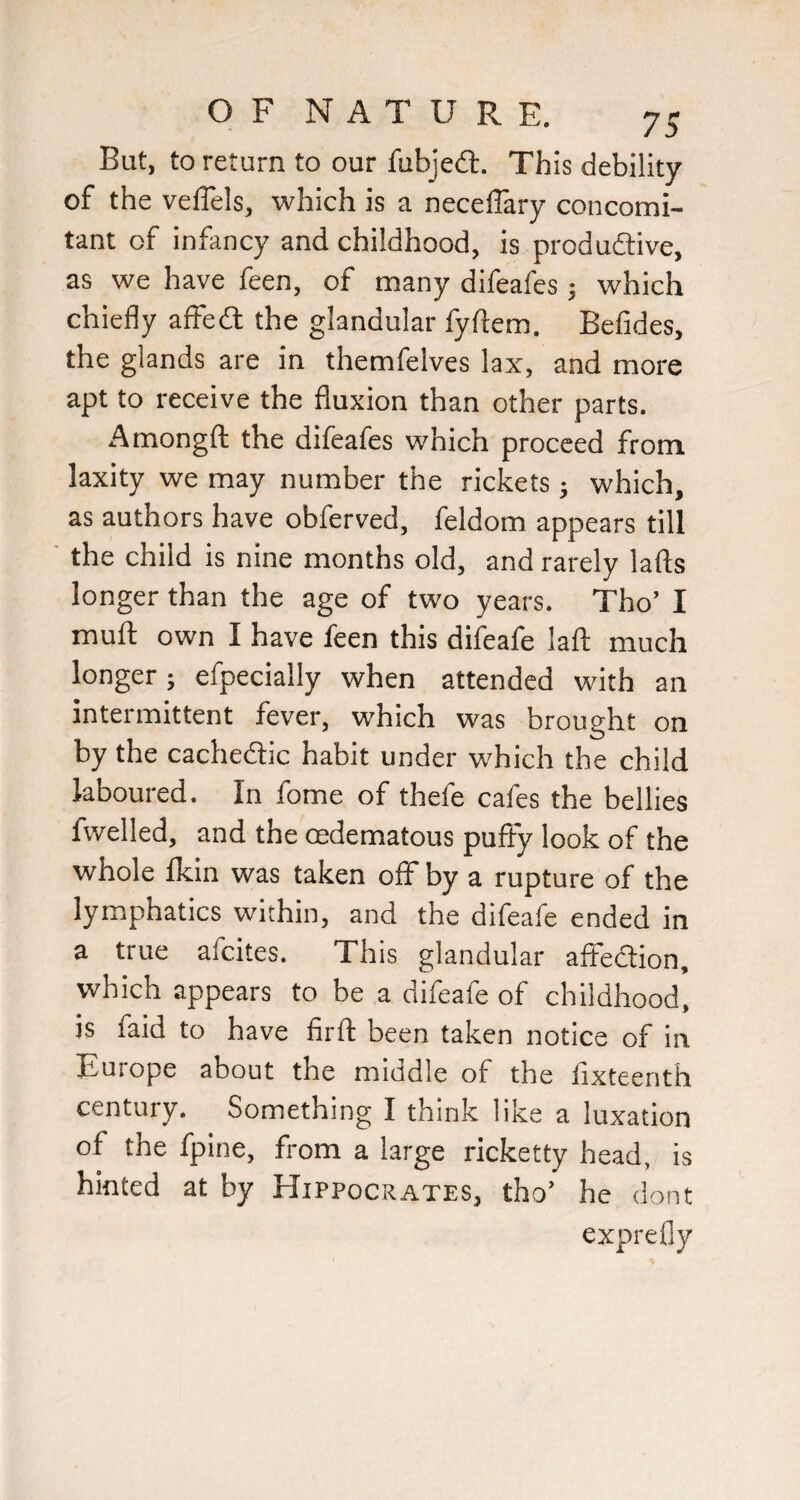 But, to return to our fubjedt. This debility of the velTels, which is a neceflary concomi¬ tant of infancy and childhood, is produdlive, as we have feen, of many difeafes; which chiefly affedl the glandular fyftem. Befides, the glands are in themfelves lax, and more apt to receive the fluxion than other parts. Amongfl: the difeafes which proceed from laxity we may number the rickets; which, as authors have obferved, feldom appears till the child is nine months old, and rarely lads longer than the age of two years. Tho’ I mufl: own I have feen this difeafe lafl: much longer; efpecially when attended with an intermittent fever, which was brought on by the cachedtic habit under w'hich the child laboured. In fome of thefe cafes the bellies fwelled, and the oedematous puffy look of the whole Ikin was taken off by a rupture of the lymphatics within, and the difeafe ended in a true afcites. This glandular aflfedtion, which appears to be a difeafe of childhood, is faid to have firft been taken notice of in Europe about the middle of the lixteenth century. Something I think like a luxation of the fpine, from a large ricketty head, is hinted at by Hippocrates, tho’ he dont exprefly