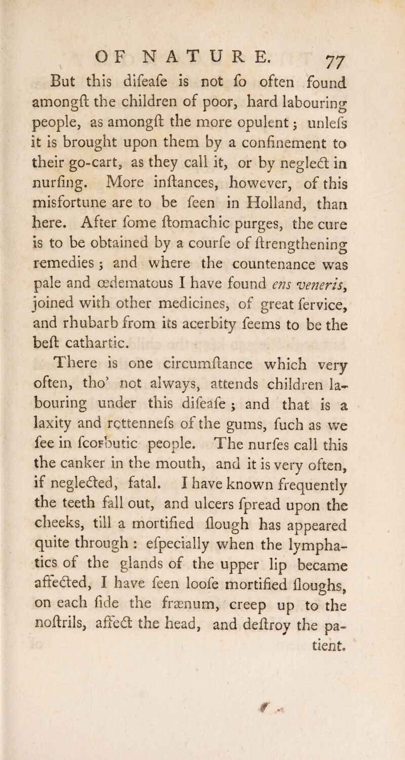 But this difeafe is not fo often found amongft the children of poor, hard labouring people, as amongft the more opulent; unlefs it is brought upon them by a confinement to their go-cart, as they call it, or by neglefi; in nurfing. More inftances, however, of this misfortune are to be feen in Holland, than here. After fome ftomachic purges, the cure is to be obtained by a courfe of ftrengthening remedies 5 and where the countenance was pale and oedematous I have found m veneris^ joined with other medicines, of great fervice, and rhubarb from its acerbity feems to be the beft cathartic. There is one circumftance which very often, tho’ not always, attends children la¬ bouring under this difeafe ; and that is a laxity and rettennefs of the gums, fuch as we fee in fcorbutic people. The nurfes call this the canker in the mouth, and it is very often, if negledled, fatal. I have known frequently the teeth fall out, and ulcers fpread upon the cheeks, till a mortified flough has appeared quite through : efpecially when the lympha¬ tics of the glands of the upper lip became afteded, I have feen loofe mortified floughs, on each fide the fra^num, creep up to the noftrils, affed the head, and deftroy the pa¬ tient.