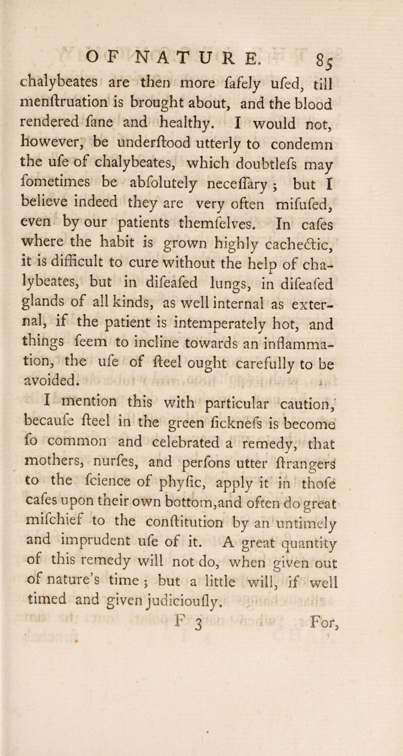 chalybeates are then more fafely ufed, till menftruation is brought about, and the blood rendered fane and healthy. I would not, however, be underftood utterly to condemn the ufe of chalybeates, which doubtlefs may fometimes be abfolutely neceffary 5 but I believe indeed they are very often mifufed, even by our patients themfelves. In cafes where the habit is grown highly cacheftic, it is difficult to cure without the help of cha¬ lybeates, but in difeafed lungs, in difeafed glands of all kinds, as well internal as exter¬ nal, if the patient is intemperately hot, and things feem to incline towards an inflamma¬ tion, the ufe of fteel ought carefully to be avoided. I mention this with particular caution, becaufe fteel in the green ficknefs is become fo common and celebrated a remedy, that mothers, nurfes, and perfons utter ftrangers to the fcience of phyfic, apply it in thofe cafes upon their own bottom,and often do great mifchief to the conftitution by an untimely and imprudent ufe of it. A great quantity of this remedy will not do, when given out of nature’s time ; but a little will, if well timed and given judicioufly. F 3 For,