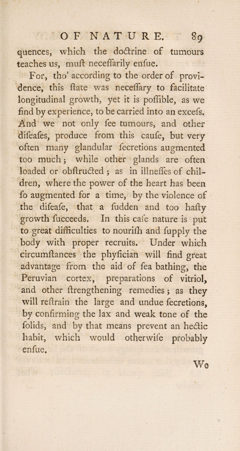 1 O F N A T U R E. 89 qaences, which the doftrine of tumours teaches us, muft neceflarily enfue. For, tho’ according to the order of provi¬ dence, this ftate was neceffary to facilitate longitudinal growth, yet it is poffible, as we find by experience, to be carried into an excefs. And we not only fee tumours, and other difeafes, produce from this caufe, but very often many glandular fecretions augmented too much; while other glands are often loaded or obftrudted ; as in illneffes of chil¬ dren, where the power of the heart has been fo augmented for a time, by the violence of the difeafe, that a fudden and too hafty growth fucceeds. In this cafe nature is put to great difficulties to nourifh and fupply the body with proper recruits. Under which circumftances the phyfician will find great advantage from the aid of fea bathing, the Peruvian cortex, preparations of vitriol, and other ftrengthening remedies; as they will reftrain the large and undue fecretions, by confirming the lax and weak tone of the folids, and by that means prevent an hedtic habit, which would otherwife probably enfue. Wo