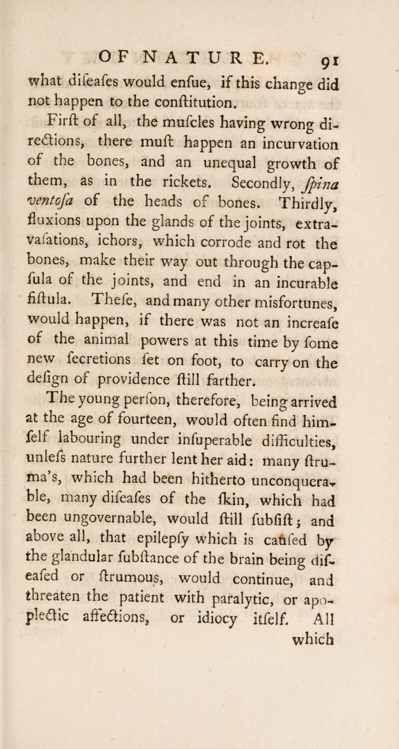 what difeafes would enfue, if this change did not happen to the conftitution, Firft of all, the mufcles having wrong di- redlions, there muft happen an incurvation of the bones, and an unequal growth of them, as in the rickets. Secondly, Jpina ventofa of the heads of bones. Thirdly, fluxions upon the glands of the joints, extra- vaiations, ichors, which corrode and rot the bones, make their way out through the cap- fula of the joints, and end in an incurable fiftula. Thefe, and many other misfortunes, would happen, if there was not an increafe of the animal powers at this time by lome new fecretions fet on foot, to carry on the delign of providence ftill farther. The young perfon, therefore, being arrived at the age of fourteen, would often find him- ielf labouring under infuperable difficulties, unlefs nature further lent her aid: many ftru- ma’s, which had been hitherto unconquera., ble, many difeafes of the ikin, which had been ungovernable, would ftill fubfift; and above all, that epilepfy which is cafifed by the glandular fubftance of the brain being dif, eafed or ftrumous, would continue, and threaten the patient with paralytic, or apo- pledic affedtions, or idiocy itfelf. All which
