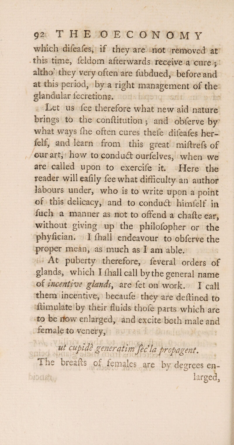which difeafes, if they are not removed at - this time, feldom afterwards receive a cure ; altho’ they very often are fubdued, before and at this period, by a right management of the glandular fecretions. Let us fee therefore what new aid nature brings to the conftitution j and obferve by v/hat ways fhe often cures thefe difeafes her- felf, and learn from this great miftrefs of our art, how to condudl ourlelves, when we are called upon to exercife it. Here the reader willeafily fee what difficulty an author labours under, who is to write upon a point of this delicacy, and to condudl himfelf in fuch a manner as not to offend a chafte ear, without giving up the philofopher or the phyfician. I ffiall endeavour to obferve the proper mean, as much as I am able. At puberty therefore, feveral orders of glands, which I ffiall call by the general name of incentive glands^ are fet on work. I call them incentive, becaufe they are deftined to llimulate by their fluids thofe parts which are to be rfow enlarged, and excite both male and female to venery, ut cupide generdtim Jec la propagent. The breafis of iemales are by degrees en¬ larged.