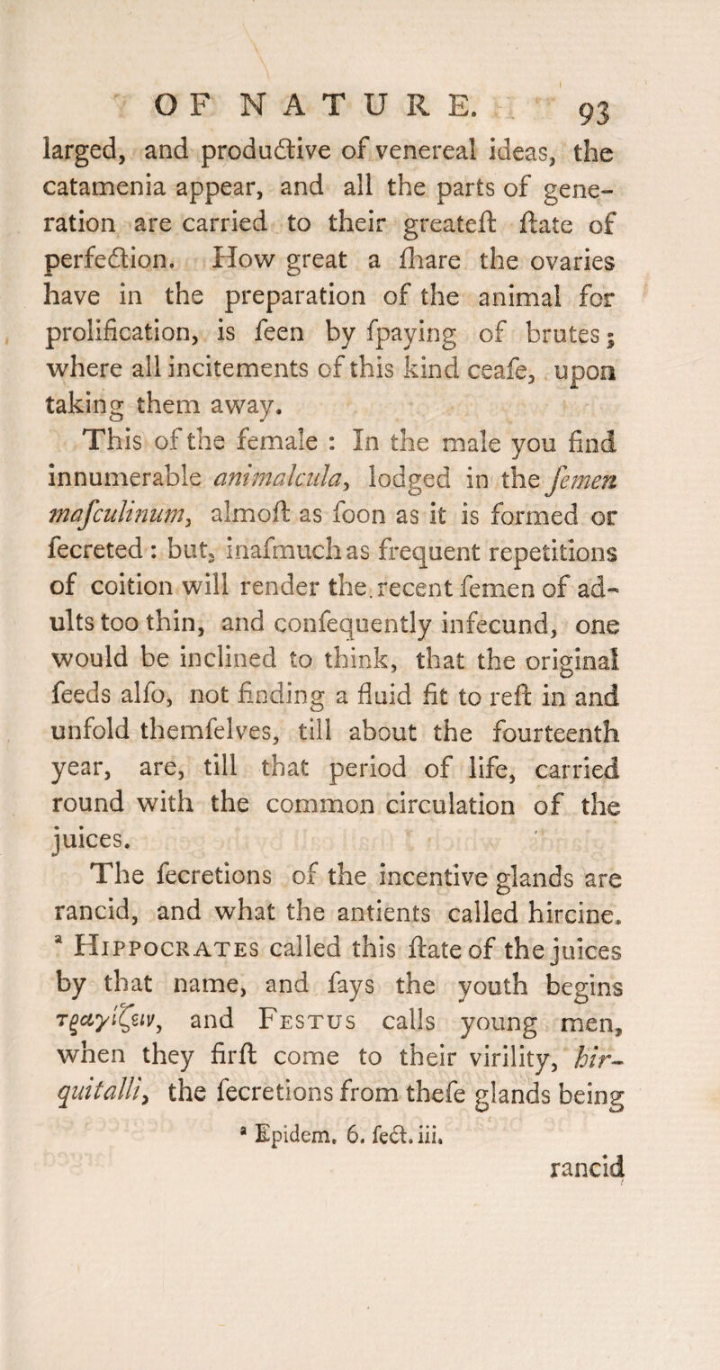 larged, and produftive of venereal ideas, the catamenia appear, and all the parts of gene¬ ration are carried to their greatefl: ftate of perfedion. How great a fhare the ovaries have in the preparation of the animal for prolification, is feen by fpaying of brutes 5 where all incitements of this kind ceafe, upon taking them away. This of the female : In the male you find innumerable animalcida^ lodged in the Jemen mafculiniim^ almoft as foon as it is formed or fecreted : but, inafmuchas frequent repetitions of coition will render the.recent femen of ad¬ ults too thin, and confeqiiently infecund, one would be inclined to think, that the original feeds alfo, not finding a fluid fit to reft in and unfold themfelves, till about the fourteenth year, are, till that period of life, carried round with the common circulation of the juices. The fecretions of the incentive glands are rancid, and what the antients called hircine. * Hippocrates called this ftateof the juices by that name, and fays the youth begins and Festus calls young men, when they firft come to their virility, quitalliy the fecretions from thefe glands being * Epidem, 6. feft. iii. rancid