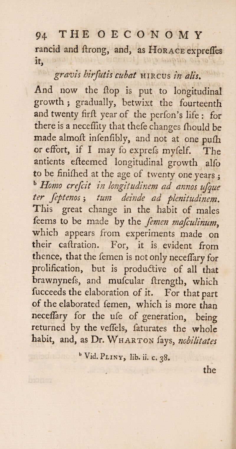 rancid and ftrong, and, as Horace exprefles gravis hirfutis cubat hircus in alis. And now the flop is put to longitudinal growth; gradually, betwixt the fourteenth and twenty firft year of the perfon’s life : for there is a neceffity that thefe changes fhould be made almoft infenfibly, and not at one pufli or effort, if I may fo exprefs myfelf. The antients efteemed longitudinal growth alfo to be finlfhed at the age of twenty one years j ^ Homo crefcit in longifudinem ad annos ufque ter feptenos; turn deinde ad plenitudinem. This great change in the habit of males feems to be made by the femen mafculinum^ which appears from experiments made on their caftration. For, it is evident from thence, that the femen is not only neceffary for prolification, but is produftive of all that brawnynefs, and mufcular ftrength, which fucceeds the elaboration of it. For that part of the elaborated femen, which is more than neceffary for the ufe of generation, being returned by the veffels, faturates the whole habit, and, as Dr. Wharton fays, nobilitaies ^ Vid. Pliny, Hb. iL c. 38.