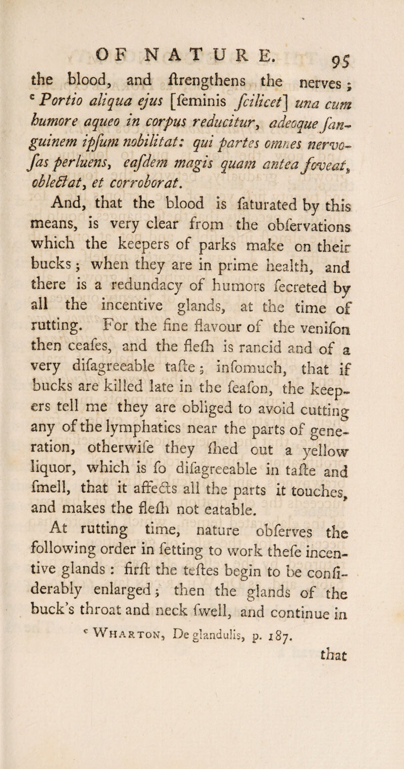 the blood, and ftrengthens the nerves; ' Portia aliqua ejus [feminis fcilicet] una cum humore aqueo in corpus reducitur, adeoque fan- guinem ipfum nobilitat: qui partes cmnes nervD~ fas perluens, eafdem magis quam antea foveat, oblediat, et corroborat. And, that the blood is faturated by this means, is very clear from the obfervations which the keepers of parks make on their bucks; when they are in prime health, and there is a redundacy of humors fecreted by all the incentive glands, at the time of rutting. For the fine flavour of the venifon then ceafes, and the fleth is rancid and of a very difagreeable tafie; infomuch, that if bucks are killed late in the feafon, the keep¬ ers tell me they are obliged to avoid cutting any of the lymphatics near the parts of gene¬ ration, otherwife they fhed out a yellow liquor, which is fo difagreeable in tafte and fmell, that it affeds all the parts it touches, and makes the flefli not eatable. At rutting time, nature obferves the following order in fetting to work thefe incen¬ tive glands : firft the teftes begin to be confi- derably enlarged; then the glands of the buck’s throat and neck fwell, and continue in ^Wharton, DeglanduHs, p. 187.
