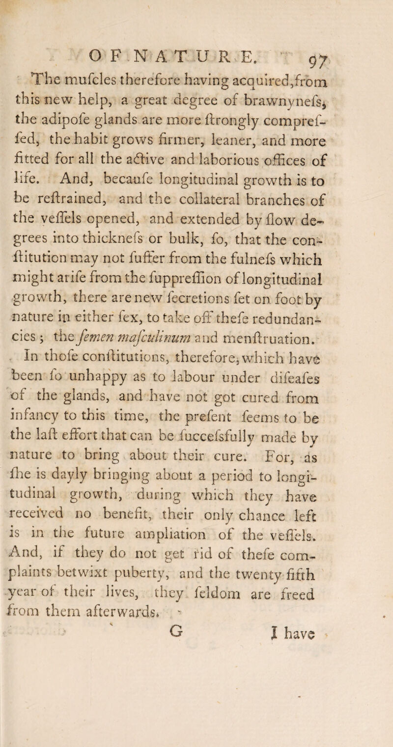 The mufcles therefore having acquired,from this new help, a great degree of brawnynefs^ the adipofe glands are more ftrongly compref- fed, the habit grows firmer, leaner, and more fitted for all the aftive and laborious offices of life. And, becaufe longitudinal growth is to be reftrained, and the collateral branches of the yeflels opened, and extended by flow de¬ grees into thicknefs or bulk, fo, that the con^ ftitution may not fuffer from the fulnefs which might arife from the fuppreffioo of longitudinal growth, there are new fecretions fet on foot by nature in either fex, to take off thefe redundant cies ; the femen mafculinum and menftruation. In thofe conllitutions, therefore, which have been fo unhappy as to labour under difeafes of the glands, and have not got cured from infancy to this time, the prefent feems to be the laft effort that can be fuccefsfolly made by nature to bring about their cure. For, as fite is dayly bringing about a period to longi¬ tudinal growth, during which they have received no benefit, their only chance left is in the future ampliation of the veflels. And, if they do not get fid of thefe com¬ plaints betwixt puberty, and the twenty fifth year of their lives, they feldom are freed from them afterwards^ ' I have