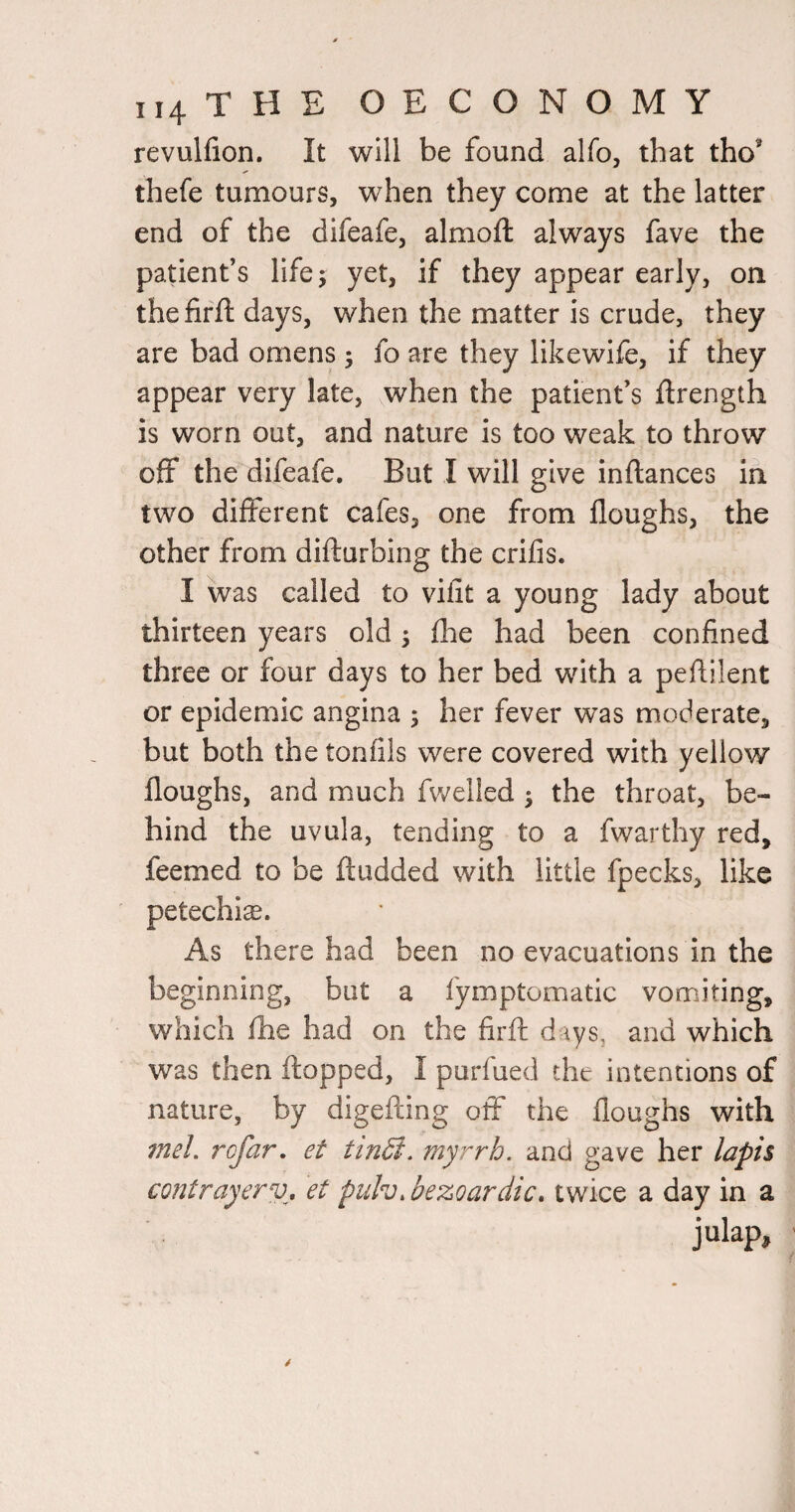 revulfion. It will be found alfo, that tho’ thefe tumours, when they come at the latter end of the difeafe, almoft always fave the patient’s life; yet, if they appear early, on thefirfl days, when the matter is crude, they are bad omens; fo are they likewife, if they appear very late, when the patient’s ftrength is worn out, and nature is too weak to throw off the difeafe. But I will give inftances ih two different cafes, one from floughs, the other from difturbing the crifis. I was called to vilit a young lady about thirteen years old; flae had been confined three or four days to her bed with a peftilent or epidemic angina ; her fever was moderate, but both the tonfils were covered with yellow floughs, and much fwelled ; the throat, be¬ hind the uvula, tending to a fwarthy red, feemed to be ftudded with little fpecks, like petechia. As there had been no evacuations in the beginning, but a fymptomatic vomiting, which fhe had on the firft days, and which was then flopped, I purfued the intentions of nature, by digefling off the floughs with meh rcfar, et tinSi. myrrh, and gave her lapis coiUrayerv, et pulv. bezoardic. twice a day in a julap.