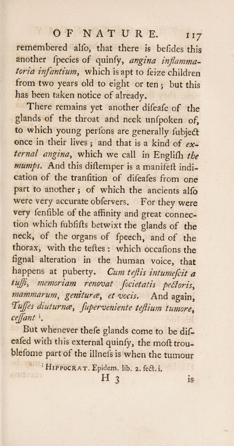remembered allb, that there is befides this another fpecies of quinfy, angina infiamma- toria infantium, which is apt to feize children from two years old to eight or ten ; but this has been taken notice of already. There remains yet another difeafe of the glands of the throat and neck unfpoken of, to which young perfons are generally fubjedt once in their lives; and that is a kind of ex¬ ternal angina, which we call in Englilh the mumps. And this diftemper is a manifeft indi¬ cation of the tranfition of difeafes from one part to another; of which the ancients alfo were very accurate obfervers. For they were very fenfible of the affinity and great connec¬ tion which fubfifts betwixt the glands of the neck, of the organs of fpeech, and of the thorax, with the teftes; which occafions the fignal alteration in the human voice, that happens at puberty. Cum tejlis intumefcit a tuffi, memoriam renovat focietatis peStoris, mammarum, genitura, et vocis. And again, Ruffes diuturnce, fuperveniente tejlium tumore, cejjdnt K But whenever thefe glands come to be dif. eafed with this external quinfy, the moft trou- blefome part of the illnefs is when the tumour ‘ Hippocrat. Epidem. lib. 2. fefl.i.