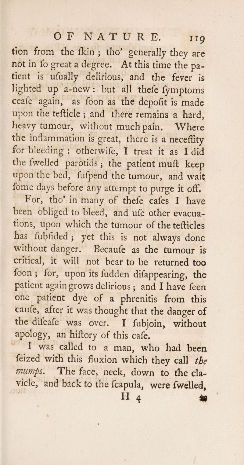 tion from the fkin ; tho’ generally they are not in fo great a degree. At this time the pa¬ tient is ufually delirious, and the fever is lighted up a~new: but all thefe fymptoms ceafe again, as foon as the depolit is made upon the tefticle ; and there remains a hard, heavy tumour, without much pain. Where the inflammation is great, there is a neceffity for bleeding : otherwife, I treat it as I did the fwelled parotids •, the patient muft keep upon the bed, fufpend the tumour, and wait fome days before any attempt to purge it off. For, thoV in many of thefe cafes I have been obliged to bleed, and ufe other evacua¬ tions, upon which the tumour of the tefticles has fubfided j yet this is not always done without danger. Becaufe as the tumour is critical, it will not bear to be returned too foon ; for, upon its fudden difappearing, the patient again grows delirious; and I have feen one patient dye of a phrenitis from this caufe, after it was thought that the danger of the difeafe was over. I fubjoin, without apology, an hifliory of this cafe. I was called to a man, who had been feized with this fluxion which they call fie mumps^ The face, neck, down to the cla¬ vicle, and back to the fcapula, were fwelled, H 4 ^