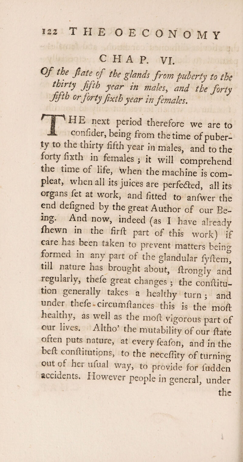 CHAP. VI. OJ the jlate of the glands from puberty to the thirty fifth year in males, and the forty fifth Or forty fixth year in females. § ^ ^ next period therefore we are to A con.h der, being from the time of puber¬ ty to the thirty fifth year in males, and to the forty fixth in females; it will comprehend the time of life, when the machine is com- pleat, when all its juices are perfedted, all its organs fet at work, and fitted to anfwer the end defigned by the great Author of our Be¬ ing. And now, indeed (as I have already fhewn in the firft part of this work) if care has been taken to prevent matters being formed in any part of the glandular fyflemt till nature has brought about, flrongly and regularly, thefe great changes; the conftitu- tion generally takes a healthy turn; and under thefe-circumflances this is the moft healthy, as well as the moft vigorous part of our lives. Altho’ the mutability of our ftate often puts nature, at every feafon, and in the beft conftitutipns, to the neceffity of turning out of her iifual way, to provide for hidden accidents. However people in general, under the