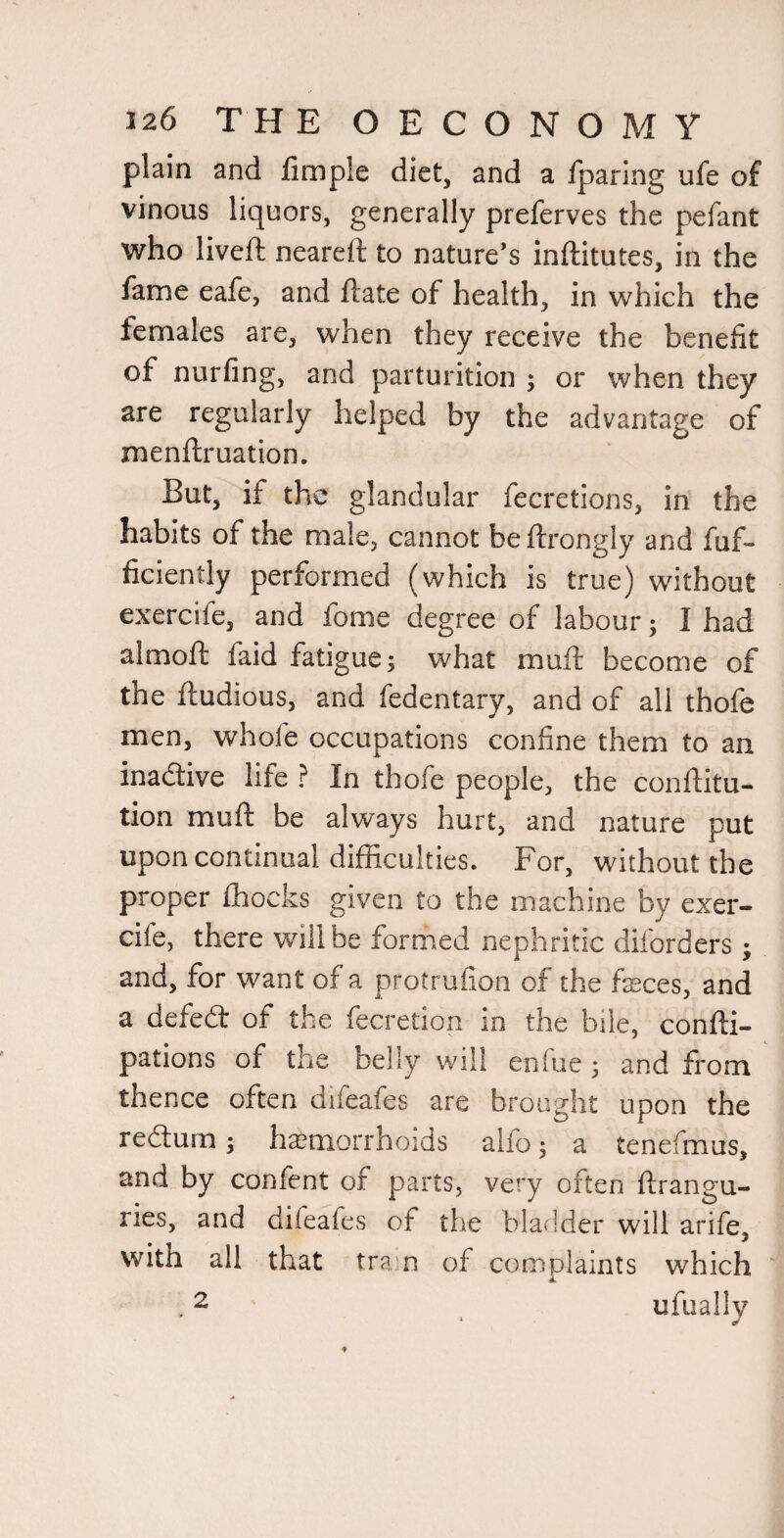 plain and fimple diet, and a Iparing ufe of vinous liquors, generally preferves the pefant who liveft neareft to nature's inftitutes, in the fame eafe, and ftate of health, in which the females are, when they receive the benefit of nurfing, and parturition ; or when they are regularly helped by the advantage of menftruation. But, if the glandular fecretions, in the habits of the male, cannot beftrongly and fuf- ficiently performed (which is true) without exercife, and fome degree of labour; I had almoft faid fatigue; what muft become of the ftudious, and fedentary, and of all thofe men, whofe occupations confine them to an inadive life ? In thofe people, the conftitu- tion muft be always hurt, and nature put upon continual difficulties. For, without the proper fhocks given to the machine by exer¬ cife, there will be formed nephritic diforders; and, for want of a protrufion of the fasces, and a defed of the fecretion in the bile, confli- pations of the belly will enfue ; and from thence often difeafes are brought upon the redurn; haemorrhoids alfo; a tenefmus, and by confent of parts, very often flrangu- ries, and difeafes of the bladder will arife, with all that tra’o of complaints which A. . 2 ufuallv