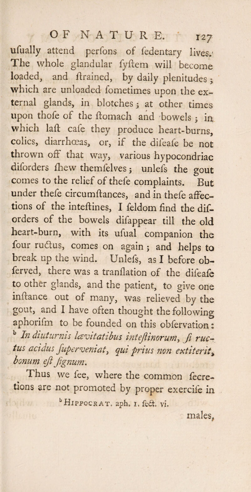 ufually attend perfons of fedentary lives.' The whole glandular fyftem will become loaded, and drained, by daily plenitudes j which are unloaded fometimes upon the ex¬ ternal glands, in blotches ^ at other times upon thofe of the ftomach and 'bowels 3 ia which laft cafe they produce heart-burns, colics, diarrhmas, or, if the difeafe be not thrown off that way, various hypocondriac diforders fliew themfelves 5 unlefs the gout • comes to the relief of thefe complaints. But under thefe circumftances, and in thefe affec¬ tions of the inteftines, I feldom find the dif¬ orders of the bowels difappear till the old heart-burn, with its ufual companion the four rudtus, comes on again ; and helps to break up the wind. Unlefs, as I before ob- ferved, there was a tranflation of the difeafe to other glands, and the patient, to give one inftance out of many, was relieved by the gout, and I have often thought the following aphorifm to be founded on this obfervation: ^ hi diuturnis Icevitatibus intejiinoruni-i Ji tuc-^ tus cicidus fuperveniat^ qui prius non extiterit^ bonum eji Jignum\ Thus we fee, where the common fecre- tions are not promoted by proper exercife in ‘'Hippockat. aph. i. fed:, vi, males,
