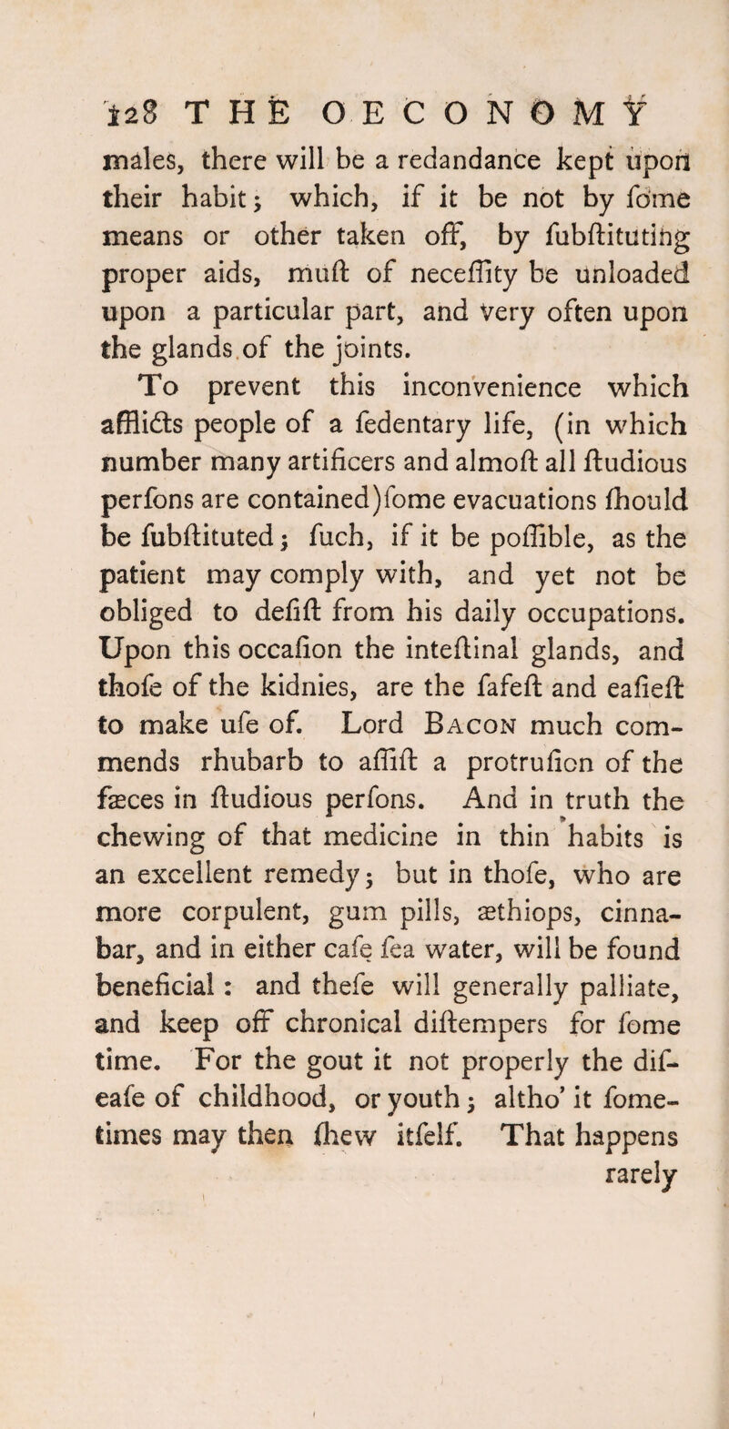 males, there will be a redandance kept iipon their habit; which, if it be not by fdme means or other taken off, by fubftituting proper aids, muft of neceflity be unloaded upon a particular part, and Very often upon the glands.of the joints. To prevent this inconvenience which afflidls people of a fedentary life, (in which number many artificers and almoft all ftudious perfons are contained)fome evacuations fhould be fubftituted; fuch, if it be poflible, as the patient may comply with, and yet not be obliged to defift from his daily occupations. Upon this occafion the intefiinal glands, and thofe of the kidnies, are the fafeft and eafiefi: to make ufe of. Lord Bacon much com¬ mends rhubarb to aflifi; a protrufion of the fasces in ftudious perfons. And in truth the chewing of that medicine in thin habits is an excellent remedy ^ but in thofe, who are more corpulent, gum pills, ^thiops, cinna¬ bar, and in either cafe fea water, will be found beneficial: and thefe will generally palliate, and keep off chronical diftempers for feme time. For the gout it not properly the dif- eafe of childhood, or youth 5 altho* it fome- times may theri (hew itfelf. That happens rarely I