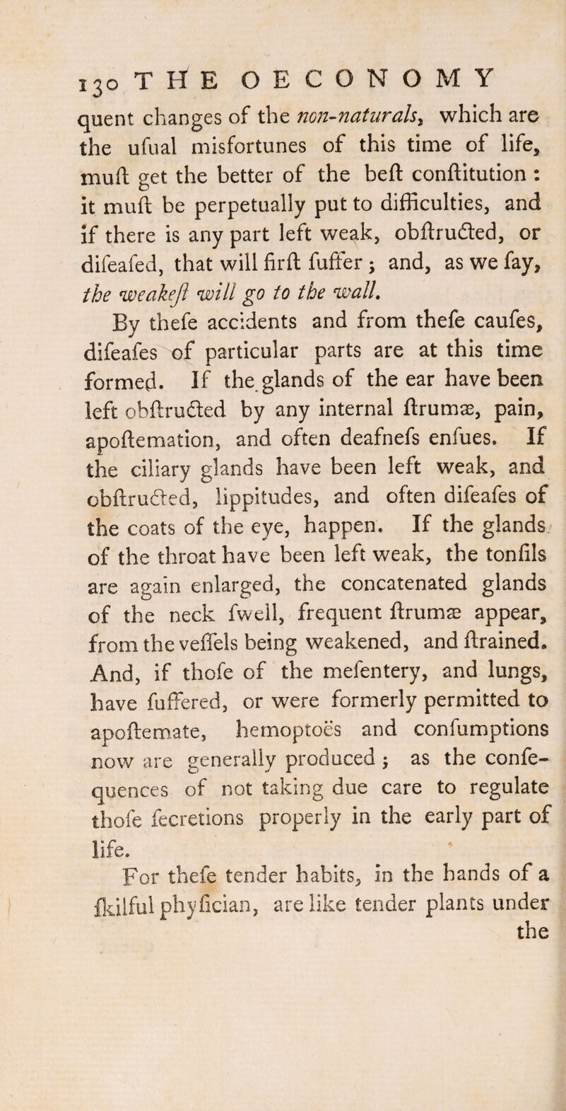 quent changes of the non-naturals, which are the ufual misfortunes of this time of life, mull; get the better of the bell conftitution : it mull be perpetually put to difficulties, and if there is any part left weak, obftruded, or difeafed, that will firft fufter; and, as we fay, the weaheji ’will go to the wall. By thefe accidents and from thefe caufes, difeafes of particular parts are at this time formed. If the.glands of the ear have been left obftructed by any internal ftrumse, pain, apoftemation, and often deafnefs enfues. If the ciliary glands have been left weak, and obftruded, lippitudes, and often difeafes of the coats of the eye, happen. If the glands of the throat have been left weak, the tonlils are again enlarged, the concatenated glands of the neck fwell, frequent ftrums appear, from the velTels being weakened, and llrained. And, if thofe of the mefentery, and lungs, have fuffered, or were formerly permitted to apoftemate, hemoptoes and confumptions now are generally produced ; as the confe- quences of not taking due care to regulate thofe fecretions properly in the early part of life. For thefe tender habits, in the hands of a ikilful phyfscian, are like tender plants under the