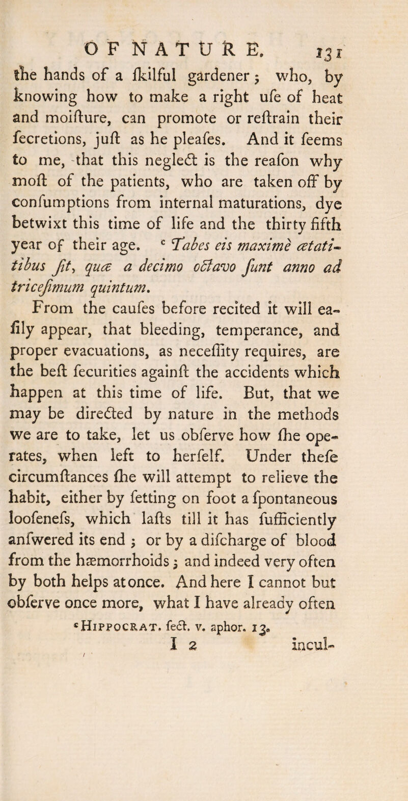 llie hands of a fkilful gardener j who, by knowing how to make a right ufe of heat and moifture, can promote or reftrain their fecretions, juft as he pleafes. And it feems to me, that this negledl is the reafon why moft of the patients, who are taken off by confumptions from internal maturations, dye betwixt this time of life and the thirty fifth year of their age. ^ Tai^es eis maxime atati^ tibus qua a decimo odlavo funt anno ad tricefimum quintum. From the caufes before recited it will ea« fily appear, that bleeding, temperance, and proper evacuations, as neceffity requires, are the beft fecurities againft the accidents which happen at this time of life. But, that we may be diredted by nature in the methods we are to take, let us obferve how fhe ope« rates, when left to herfelf. Under thefe circumftances fihe will attempt to relieve the habit, either by fetting on foot a fpontaneous loofenefs, which lafts till it has fufficiently anfwered its end \ or by a difcharge of blood from the haemorrhoids \ and indeed very often by both helps at once. And here I cannot but obferve once more, what I have already often «Hippocrat. fe6t. V. aphor. 13. I 2 incul-
