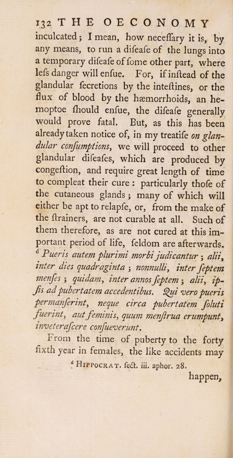 inculcated; I mean, how neceffary it is, by any means, to run a difeafe of the lungs into a temporary difeafe of fome other part, where lefs danger will enfue. For, if inllead of the glandular fecretlons by the inteftines, or the flux of blood by the haemorrhoids, an he- moptoe fhould enfue, the difeafe generally would prove fatal. But, as this has been already taken notice of, in my treatife on glan^ didar confumptions^ we will proceed to other glandular difeafes, which are produced by congeftion, and require great length of time to compleat their cure : particularly thofe of the cutaneous glands; many of which will either be apt to relapfe, or, from the make of the ftrainers, are not curable at all. Such of them therefore, as are not cured at this im¬ portant period of life, fcldom are afterwards. ^ Puerts autem plurtmi morbi judicantur alii^ inter dies quadraginta 5 nonnulli^ inter feptem menfes 1 quidam^ inter annos feptem 3 aliiy ip-^ fts ad pubertatem accedentibus. ^i vero pueris perrnanferinty neque circa pubertatem foluti fuerinty autfeminism qiium menfrua erumpunfy tnveterafcere confueverunt. From the time of puberty to the forty fixth year in females, the like accidents may ? Hippocrat. fedl. iii, aphor. 28. happen.