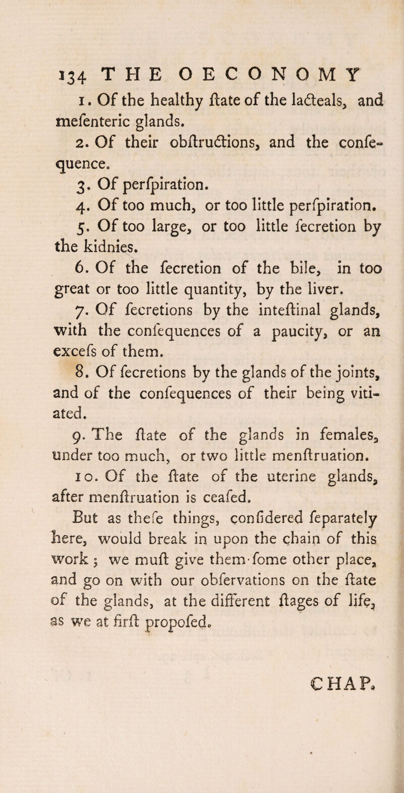 1. Of the healthy ftate of the laiteals, and mefenteric glands. 2. Of their obftrudlons, and the confe- quence. 3. Of perfpiration. 4. Of too much, or too little perfpiration, 5. Of too large, or too little fecretion by the kidnies. 6. Of the fecretion of the bile, in too great or too little quantity, by the liver. 7. Of fecretions by the inteftinal glands, with the confequences of a paucity, or an excefs of them. 8. Of fecretions by the glands of the joints, and of the confequences of their being viti¬ ated. 9. The ftate of the glands in females, under too much, or two little menftruation. 10. Of the ftate of the uterine glands, after menftruation is ceafed. But as thefe things, confidered feparately here, would break in upon the chain of this work ; we muft give them fome other place, and go on with our obfervations on the ftate of the glands, at the different ftages of life, as we: at firfl propofed. CHAP.