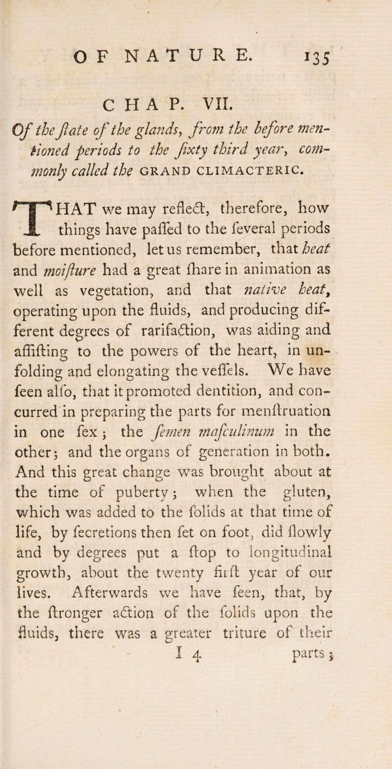 CHAP. VII. Of the fate of the glands, frctn the before men¬ tioned periods to the fixty third year, com¬ monly called the grand climacteric. HAT we may reflect, therefore, how JL things have paflfed to the feveral periods before mentioned, let us remember, ih^Lt heat and moijlure had a great fhare in animation as well as vegetation, and that native heat^ operating upon the fluids, and producing dif¬ ferent degrees of rarifailion, was aiding and aflifting to the powers of the heart, in un¬ folding and elongating the velTels. We have feen alfo, that it promoted dentition, and con¬ curred in preparing the parts for menflruation in one fex; the femen mafcidinnm in the others and the organs of generation in both. And this great change was brought about at the time of puberty 3 when the gluten, which was added to the folids at that time of life, by fecretions then fet on foot, did flowly and by degrees put a flop to longitudinal growth, about the twenty fiifl: year of our lives. Afterwards we have feen, that, by the flronger aftion of the folids upon the fluids, there was a greater triture of their I A. parts :