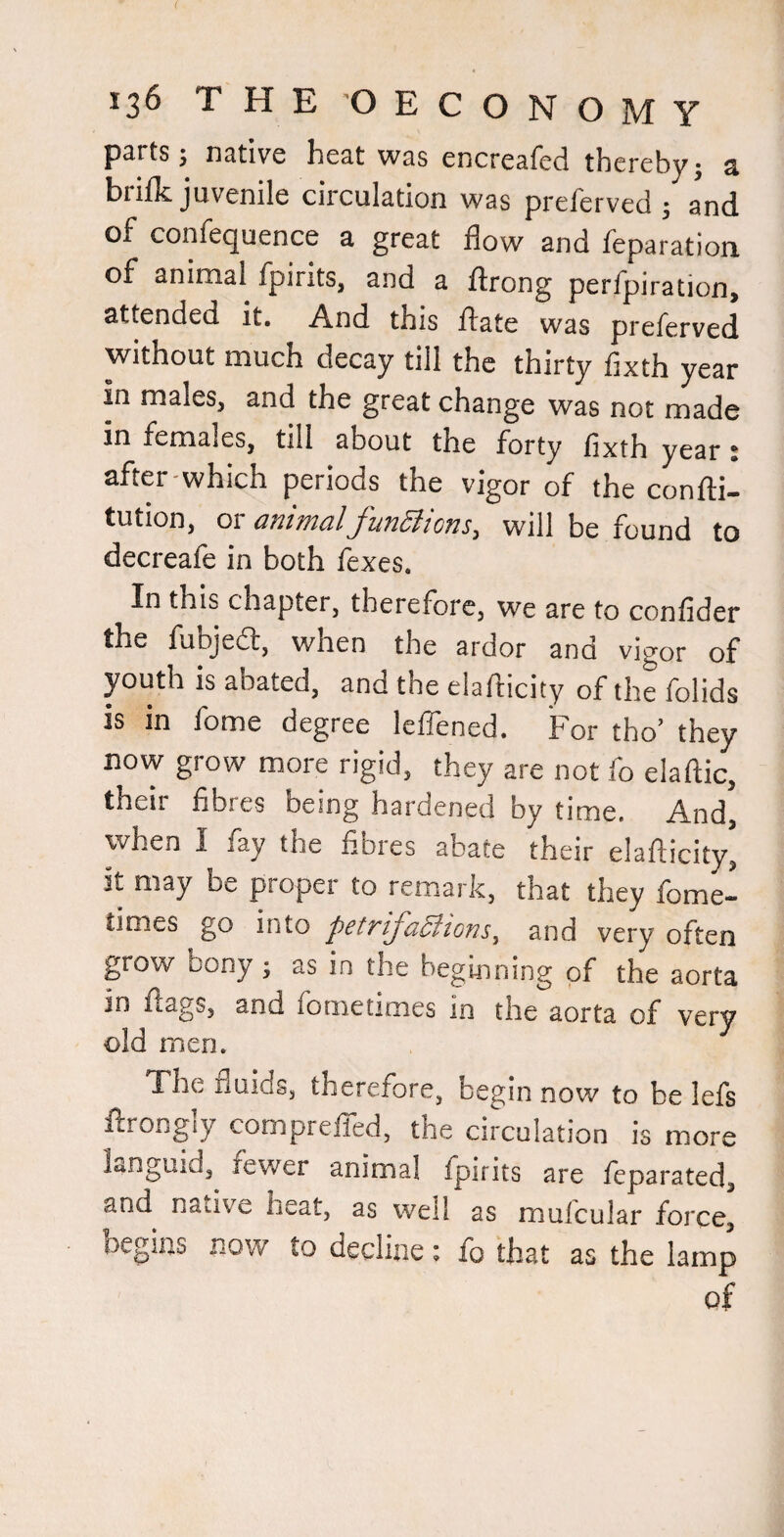 psrts j Hcitivc hc3,t wss cncrcafcd thereby* s brilk juvenile circulation was preferved ; and of confequence a great flow and reparation of animal fpirits, and a ftrong perfpiration, attended it. And this ftate was preferved without much decay till the thirty fixth year in males, and the great change was not made in females, till about the forty fixth year: after'Which periods the vigor of the confli- tution, 01 dfiitncilJ'unditoTis.^ will be found to decreafe in both fexes. In this chapter, therefore, we are to confider the fubjea, when the ardor and vigor of youth is abated, and the elaflicity of the folids is in fome degree leflened. For tho’ they now grow more rigid, they are not fo elaftic, their fibres being hardened by time. And, when I fay the fibres abate their elaflicity' it may be proper to remark, that they fome- times go into petTifa^lions^ and very often grow bony ^ as in the beginning of the aorta in flags, and fometimes in the aorta of very old men. The fluids, therefore, begin now to be lefs ilrongly compreiled, the circulation is more languid, fewer animal fpirits are feparated, and native heat, as well as mulcular force, begins now to decline; fo that as the lamp of