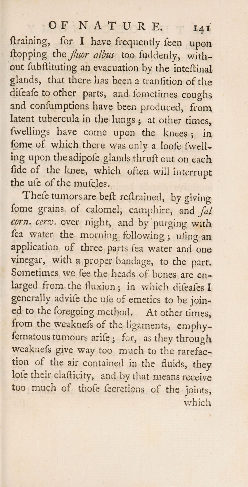 ftraining, for I have frequently feen upon flopping the jluor albus too fuddenly, with¬ out fubftituting an evacuation by the inteftinal glands, that there has been a tranfition of the difeafe to other parts, and fometimes coughs and confumptions have been produced, from latent tubercula in the lungs j at other times, fwellings have come upon the knees ; in Ibrne of which there was only a loofe fwell- ing upon theadipofe glands thruft out on each fide of the knee, which often will interrupt the ufe of the mufcles. Thefe tumors are beft reftrained, by giving fome grains of calomel, camphire, and fal corn, cerv, over night, and by purging with fea water the morning following ^ uiing an application of three parts fea water and one vinegar, with a proper bandage, to the part* Sometimes we fee the heads of bones are en¬ larged from the fluxion 3 in which difeafes I generally advife the ufe of emetics to be join¬ ed to the foregoing method. At other times, from the weaknefs of the ligaments, emphy- fematous tumours arife; for, as they through weaknefs give way too much to the rarefac¬ tion of the air contained in the fluids, they lofe their elafticity, and by that means receive too much of thofe fecretions of the joints,