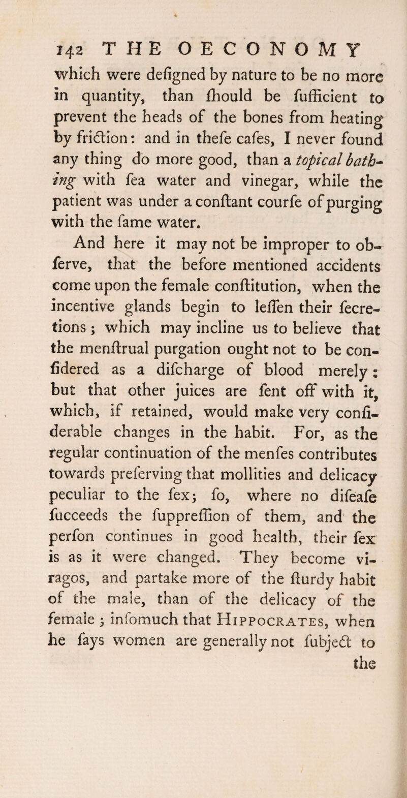 which were defigned by nature to be no more in quantity, than fhould be fufficient to prevent the heads of the bones from heating by fridlion: and in thefe cafes, I never found any thing do more good, than a topical bath¬ ing with fea water and vinegar, while the patient was under a conftant courfe of purging with the fame water. And here it may not be improper to ob- ferve, that the before mentioned accidents come upon the female conftitution, when the incentive glands begin to leffen their fecre- tions; which may incline us to believe that the menftrual purgation ought not to be con- fidered as a difeharge of blood merely: but that other juices are fent off with it, which, if retained, would make very confi- derable changes in the habit. For, as the regular continuation of the menfes contributes towards preferving that mollities and delicacy peculiar to the fex; fo, where no difeafe fucceeds the fuppreffion of them, and the perfon continues in good health, their fex is as it were changed. They become vi¬ ragos, and partake more of the flurdy habit of the male, than of the delicacy of the female 5 infomuch that Hippocrates, when he fays women are generally not fubjeit to the
