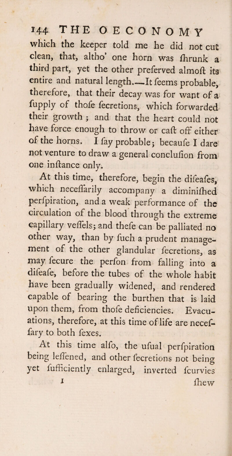 which the keeper told me he did not cut clean, that, altho one horn was fhrunk third part, yet the other preferved almoft its entire and natural length—It feems probable, therefore, that their decay was for want of a fupply of thofe fecretions, which forwarded their growth ; and that the heart could not have force enough to throw or caft off either of the horns. I lay probable; becaufe I dare not venture to draw a general conclulion from one inftance only. At this time, therefore, begin the difeafes, which neceffarily accompany a diminilhed perfpiration, and a weak performance of the circulation of the blood through the extreme capillary veffels; and thefe can be palliated no other way, than by fuch a prudent manage¬ ment of the other glandular fecretions, as may fecure the perfon from falling into a difeafe, before the tubes of the whole habit have been gradually widened, and rendered capable of bearing the burthen that is laid upon them, from thofe deficiencies. Evacu¬ ations, therefore, at this time of life arenecel- fary to both fexes. At this time alfo, the ufual perfpiration being leffened, and other fecretions not being yet fufiiciently enlarged, inverted fcurvies ^ fhew