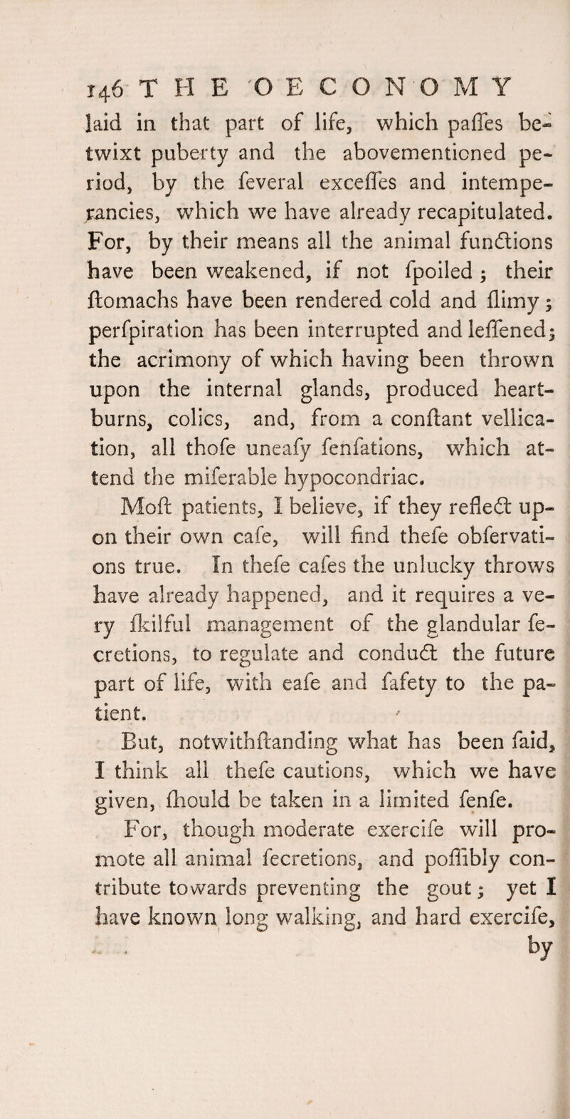 laid in that part of life, which palTes be¬ twixt puberty and the abovementicned pe¬ riod, by the feveral exceffes and intempe- ^ancies, which we have already recapitulated. For, by their means all the animal functions have been weakened, if not fpoiled ; their ftomachs have been rendered cold and flimy; perfpiration has been interrupted andleffened; the acrimony of which having been thrown upon the internal glands, produced heart¬ burns, colics, and, from a conftant vellica- tion, all thofe uneafy fenfations, which at¬ tend the miferable hypocondriac. Moft patients, I believe, if they reflefl: up¬ on their own cafe, will find thefe obfervati- ons true. In thefe cafes the unlucky throws have already happened, and it requires a ve¬ ry flcilful management of the glandular fe- cretions, to regulate and condudl the future part of life, with eafe and fafety to the pa¬ tient. But, notwithftanding what has been faid, I think all thefe cautions, which we have given, fhould be taken in a limited fenfe. For, though moderate exercife will pro¬ mote all animal fecretions, and poffibly con¬ tribute towards preventing the gout; yet I have known long walking, and hard exercife, by