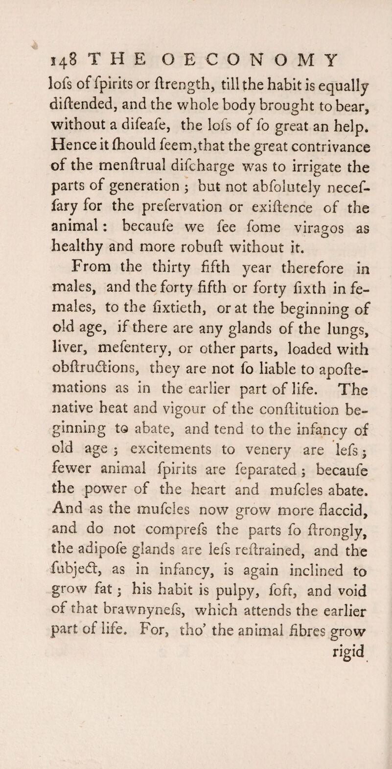 lofs of fpirits or ftrength, till the habit is equally diftended, and the whole body brought to bear, without a difeafe, the lofs of fo great an help. Hence it fhould feem,that the great contrivance of the rnenftrual difcharge was to irrigate the parts of generation • but not abfolutely necef- fary for the prefervation or exiftence of the animal: becaufe we fee fome viracros as O healthy and more robuft without it. From the thirty fifth year therefore in males, and the forty fifth or forty fixth in fe¬ males, to the fixtieth, or at the beginning of old age, if there are any glands of the lungs, liver, mefentery, or other parts, loaded with obftrudions, they are not fo liable to apofte- mations as in the earlier part of life. The native heat and vigour of the conftitution be¬ ginning tQ abate, and tend to the infancy of old age 3 excitements to venery are lefs; fewer animal fpirits are feparated; becaufe the power of the heart and mufcles abate. And as the mufcles now grow more flaccid, and do not comprefs the parts fo flrongly, the adipofe glands are lefs reflrained, and the fabjedt, as in infancy, is again inclined to grow fat; his habit is pulpy, foft, and void of that brawnynefs, which attends the earlier part of life. For, tho’ the animal fibres grow