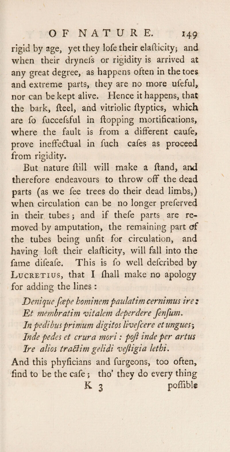 rigid by age, yet they lofe their elafticity; and v/hen their drynefs or rigidity is arrived at any great degree, as happens often in the toes and extreme parts, they are no more ufeful, nor can be kept alive. Hence it happens, that the bark, fteel, and vitriolic ftyptics, which are fo fuccefsful in flopping mortifications, where the fault is from a different caufe, prove ineffeftual in fuch cafes as proceed from rigidity. But nature ftill will make a ftand, arkl therefore endeavours to throw off the dead parts (as we fee trees do their dead limbs,) when circulation can be no longer preferved in their tubes; and if thefe parts are re¬ moved by amputation, the remaining part erf the tubes being unfit for circulation, and having loft their elafticity, will fall into the fame difeafe. This is fo well deferibed by Lucretius, that I fliall make no apology for adding the lines: Denique fape hominem paulatimcernimus irez Et membratim vitalem deperdere fenfum. In pedi bus primum digit os livefeere et ungues % Inde pedes et crura mori: poji inde per artu$ Ire alios traBim gelidi vejligia lethi. And this phyficians and furgeons, too often, find to be the cafe; tho’ they do every thing K 3 poffible