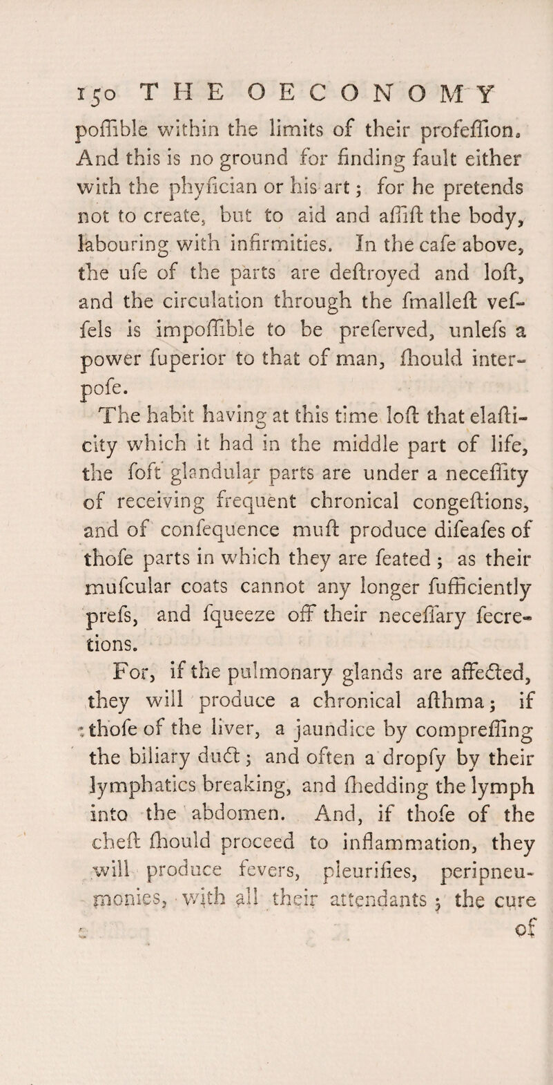 poffible within the limits of their profeffion. And this is no ground for finding fault either with the phyfician or his art; for he pretends not to create^ but to aid and aflifl: the body, labouring with infirmities. In the cafe above, the ufe of the parts are deftroyed and loft, and the circulation through the fmalleft vef- fels is impoffible to be preferved, unlefs a power fuperior to that of man, fhould inter- The habit having at this time loft that elafti- city which it had in the middle part of life, the foft gbndulaj parts are under a neceflity of receiving frequent chronical congeftions, and of confequence muft produce difeafes of thofe parts in which they are feated ; as their mufcular coats cannot any longer fufficiently prefs, and fqueeze off their neceffary fecre-* tions. For, if the pulmonary glands are affedted, they will produce a chronical afthma; if : thofe of the liver, a jaundice by comprefling the biliary dudl; and often a dropfy by their lymphatics breaking, and ftiedding the lymph into the abdomen. And, if thofe of the cheft ihould proceed to inflammation, they will produce fevers, pleurifies, peripneu- rnonies, ■with all their attendants ^ the cure