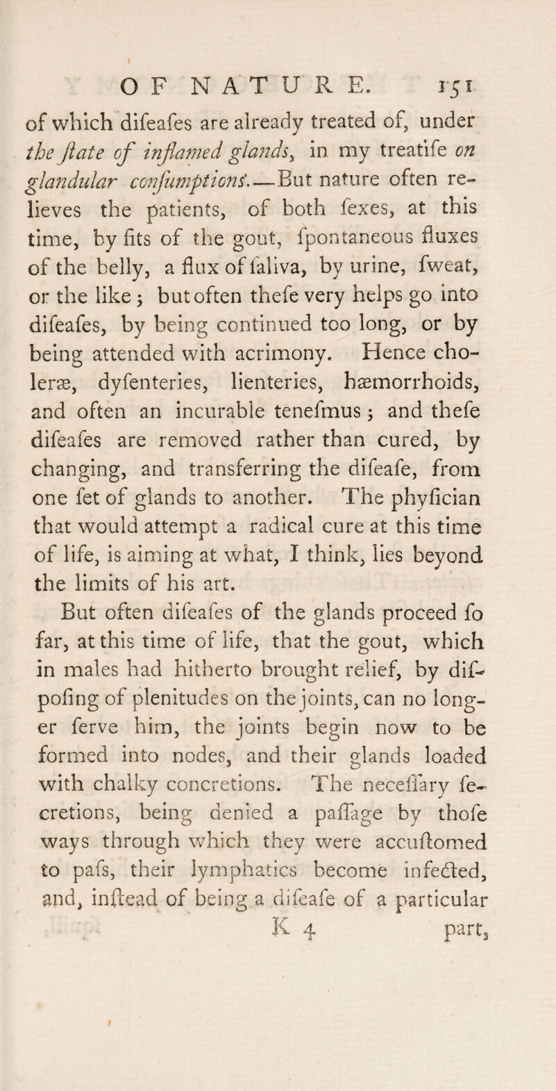 of which difeafes are already treated of, under the Jiate of infamed glaJtds^ in my treatife on glandular confumptions'.—But nature often re¬ lieves the patients, of both fexes, at this time, by fits of the gout, fpontaneous fluxes of the belly, a flux of fallva, by urine, fweat, or the like; but often thefe very helps go into difeafes, by being continued too long, or by being attended with acrimony. Hence cho¬ lera, dyfenteries, lienteries, haemorrhoids, and often an incurable tenefmus; and thefe difeafes are removed rather than cured, by changing, and transferring the difeafe, from one fet of glands to another. The phyfician that would attempt a radical cure at this time of life, is aiming at what, I think, lies beyond the limits of his art. But often difeafes of the glands proceed fo far, at this time of life, that the gout, which in males had hitherto brought relief, by dif- pofing of plenitudes on the joints, can no long¬ er ferve him, the joints begin now to be formed into nodes, and their glands loaded with chalky concretions. The neceflary fe- cretions, being denied a pafTage by thofe ways through vrhich they were accuflomed to pafs, their lymphatics become infedted, and, inflead of being a difeafe of a particular