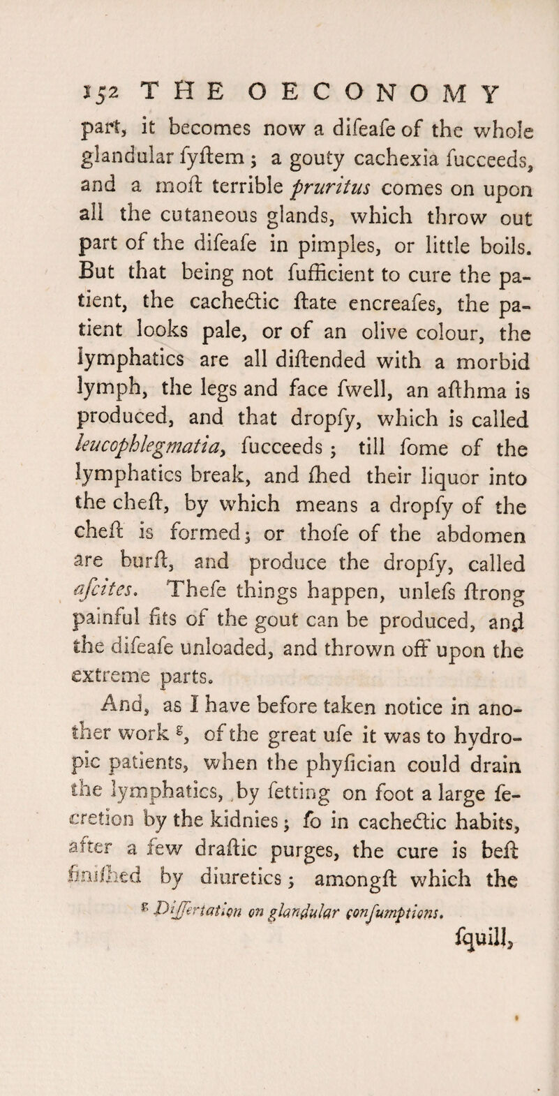 part, it becomes now a difeafe of the whole glandular fyftem ; a gouty cachexia fucceeds, and a rnoft terrible pruritus comes on upon all the cutaneous glands, which throw out part of the difeafe in pimples, or little boils. But that being not fufficient to cure the pa¬ tient, the cachedic ftate encreafes, the pa¬ tient looks pale, or of an olive colour, the lymphatics are all diftended with a morbid lymph, the legs and face fwell, an afthma is produced, and that dropfy, which is called leucophlegmatiay fucceeds ; till fome of the lymphatics break, and fhed their liquor into the cheft, by which means a dropfy of the cheft is formed 5 or thofe of the abdomen are burfl, and produce the dropfy, called afcites, Thefe things happen, unlefs ftrong painful fits of the gout can be produced, and the difeafe unloaded, and thrown off upon the extreme parts. And, as I have before taken notice in ano¬ ther work of the great ufe it was to hydro¬ pic patients, when the phyfician could drain the lymphatics, by fetting on foot a large fe- cretioii by the kidnies; fb in cachedlic habits, after a few draftic purges, the cure is beft fini/lied by diuretics 5 amongft which the ^ -Pi/P^taticn on glandular (onfumptions* fquill.