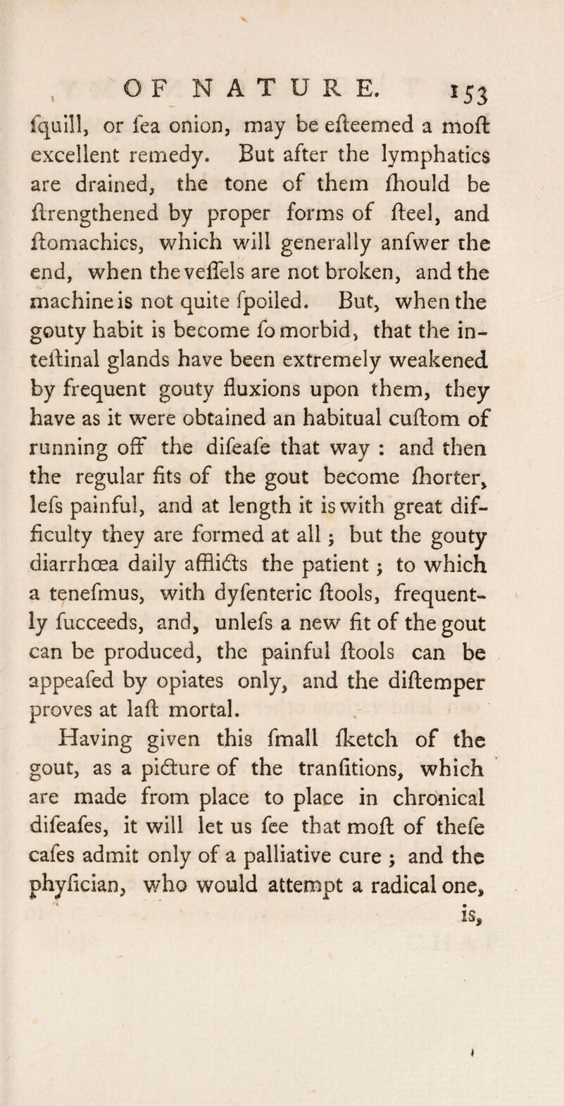 t fquill, or fea onion, may be efteemed a moft excellent remedy. But after the lymphatics are drained, the tone of them fliould be flrengthened by proper forms of fteel, and ftomachics, which will generally anfwer the end, when the velTels are not broken, and the machine is not quite fpoiled. But, when the gouty habit is become fo morbid, that the in- teftinal glands have been extremely weakened by frequent gouty fluxions upon them, they have as it were obtained an habitual cuftom of running off the difeafe that way : and then the regular fits of the gout become fhorter, lefs painful, and at length it is with great dif¬ ficulty they are formed at all; but the gouty diarrhoea daily afflidls the patient; to which a tenefmus, with dyfenteric ftools, frequent¬ ly fucceeds, and, unlefs a new fit of the gout can be produced, the painful ftools can be appeafed by opiates only, and the diftemper proves at laft mortal. Having given this fmall fketch of the gout, as a pifture of the tranfitions, which are made from place to place in chronical difeafes, it will let us fee that moft of thefe cafes admit only of a palliative cure ; and the phyfician, who would attempt a radical one, is. i