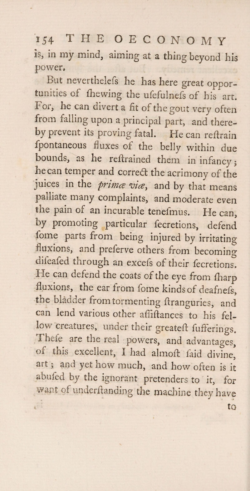 iSj in my mindj ^imin^ st ^ thin^ beyond his power. But neverthelefs he has here great oppor¬ tunities of fhewing the ufefulnefs of his art. For, he can divert a fit of the gout very often from falling upon a principal part, and there¬ by prevent its proving fatal. He can reftrain fpontaneous fluxes of the belly within due bounds, as he reflrained them in infancy j he can temper and corred the acrimony of the juices in the primee vice, and by that means palliate many complaints, and moderate even the pain of an incurable tenefmus. He can, by promoting particular fecretions, defend fome parts from being injured by irritating fluxions, and prelerve others from becoming difeafed through an excefs of their fecretions. can defend the coats of the eye from fharp fluxions, the ear from fome kinds of deafnefs, the bladder from tormenting ftranguries, and can lend various other afliftances to his fel¬ low creatures, under their greatefl: fufferings, Thefe are the real powers, and advantages, oi this excellent, 1 had almoff laid divine, art; and yet how much, and how often is it abufed by the ignorant pretenders to it, for want of underftanding the machine they have . to