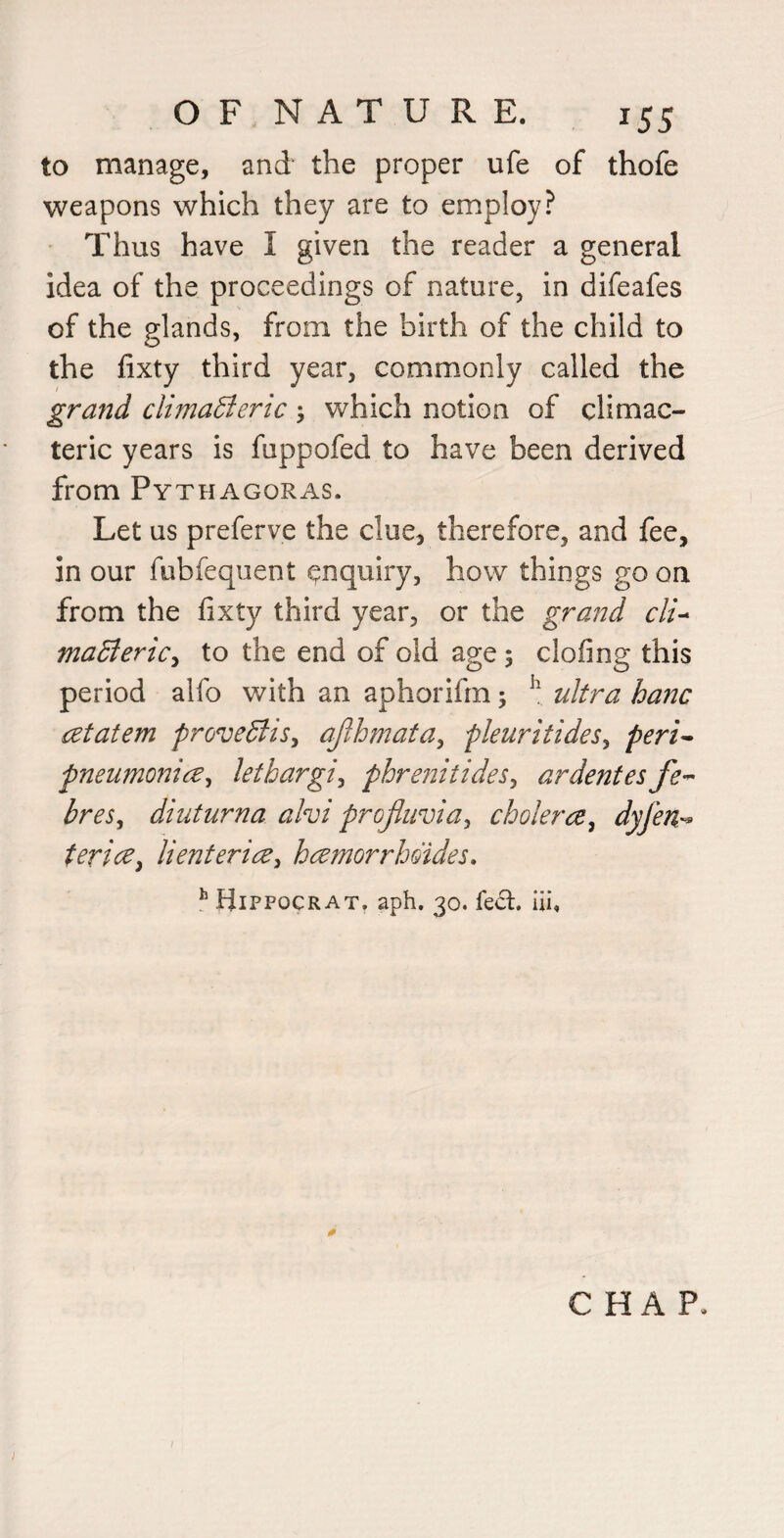 to manage, and the proper ufe of thofe weapons which they are to employ? Thus have I given the reader a general idea of the proceedings of nature, in difeafes of the glands, from the birth of the child to the fixty third year, commonly called the grand climaBeric \ which notion of climac¬ teric years is fuppofed to have been derived from Pythagoras. Let us preferve the clue, therefore, and fee, in our fubfequent enquiry, how things go on from the fixty third year, or the grand cli-^ madiericy to the end of old age; clofing this period alfo with an aphorifin; ultra hanc retatem prove^is^ ajlhmata^ pleuritideSy peri^ pneumonia^ lethargic phrenitideSy ardentes breSy dint urn a ahi profiuviay cholera y dyferi'^ teriay lienteriay hamorrboides. ^ Hippocrat. aph. 30. fe6l. iii. CHAP.