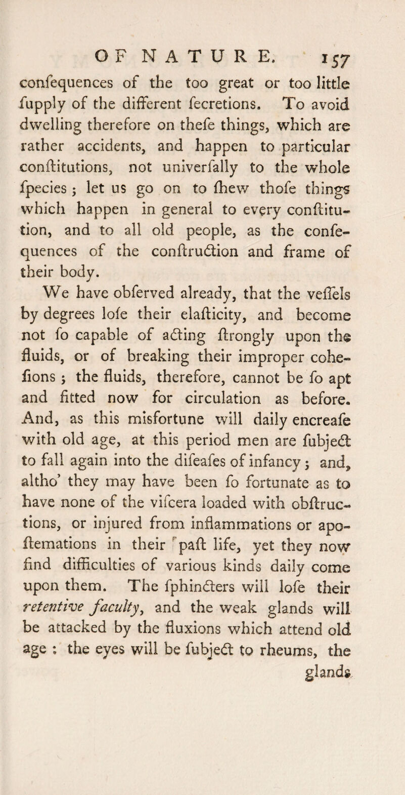 confequences of the too great or too little fupply of the different fecretions. To avoid dwelling therefore on thefe things, which are rather accidents, and happen to particular conftitutions, not univerfally to the whole fpecies 5 let us go on to fhew thofe things which happen in general to every conftitu- tion, and to all old people, as the confe¬ quences of the conftrudlion and frame of their body. We have obferved already, that the veffels by degrees lofe their elafticity, and become not fo capable of adling ftrongly upon the fluids, or of breaking their improper cohe- fions ; the fluids, therefore, cannot be fo apt and fitted now for circulation as before. And, as this misfortune will daily encreafe with old age, at this period men are fubjedl to fall again into the difeafes of infancy; and, altho’ they may have been fo fortunate as to have none of the vifcera loaded with obflruc- tions, or injured from inflammations or apo- ftemations in their '’paft life, yet they now find difficulties of various kinds daily come upon them. The fphindters will lofe their retentive faculty^ and the weak glands will be attacked by the fluxions which attend old age : the eyes will be fubjedt to rheums, the glands