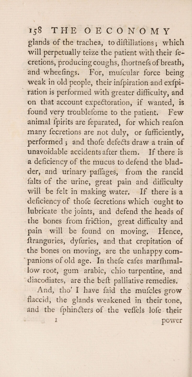 glands of the trachea, to diftillations; which will perpetually teize the patient with their fe- cretions, producing coughs, fhortnefs of breathy and wheefings. For, mufcular force being weak in old people, their infpiration and exfpi- ration is performed with greater difficulty, and on that account expectoration, if wanted, is found very troublefome to the patient. Few animal fpirits are feparated, for which reafon many fecretions are not duly, or fufficiently, performed ; and thofe defeCts draw a train of unavoidable accidents after them. If there is a deficiency of the mucus to defend the blad¬ der, and urinary pafifages, from the rancid falts of the urine, great pain and difficulty will be felt in making water. If there is a deficiency of thofe fecretions which ought to lubricate the joints, and defend the heads of the bones from friClion, great difficulty and pain will be found on moving. Hence, ftranguries, dyfuries, and that crepitation of the bones on moving, are the unhappy com¬ panions of old age. In thefe cafes marffimal- low root, gum arabic, chio turpentine, and diacodiates, are the beft palliative remedies. And, tlio' I have faid the mufcles grow flaccid, the glands weakened in their tone, and the fphinCters of the veffels lofe their I power