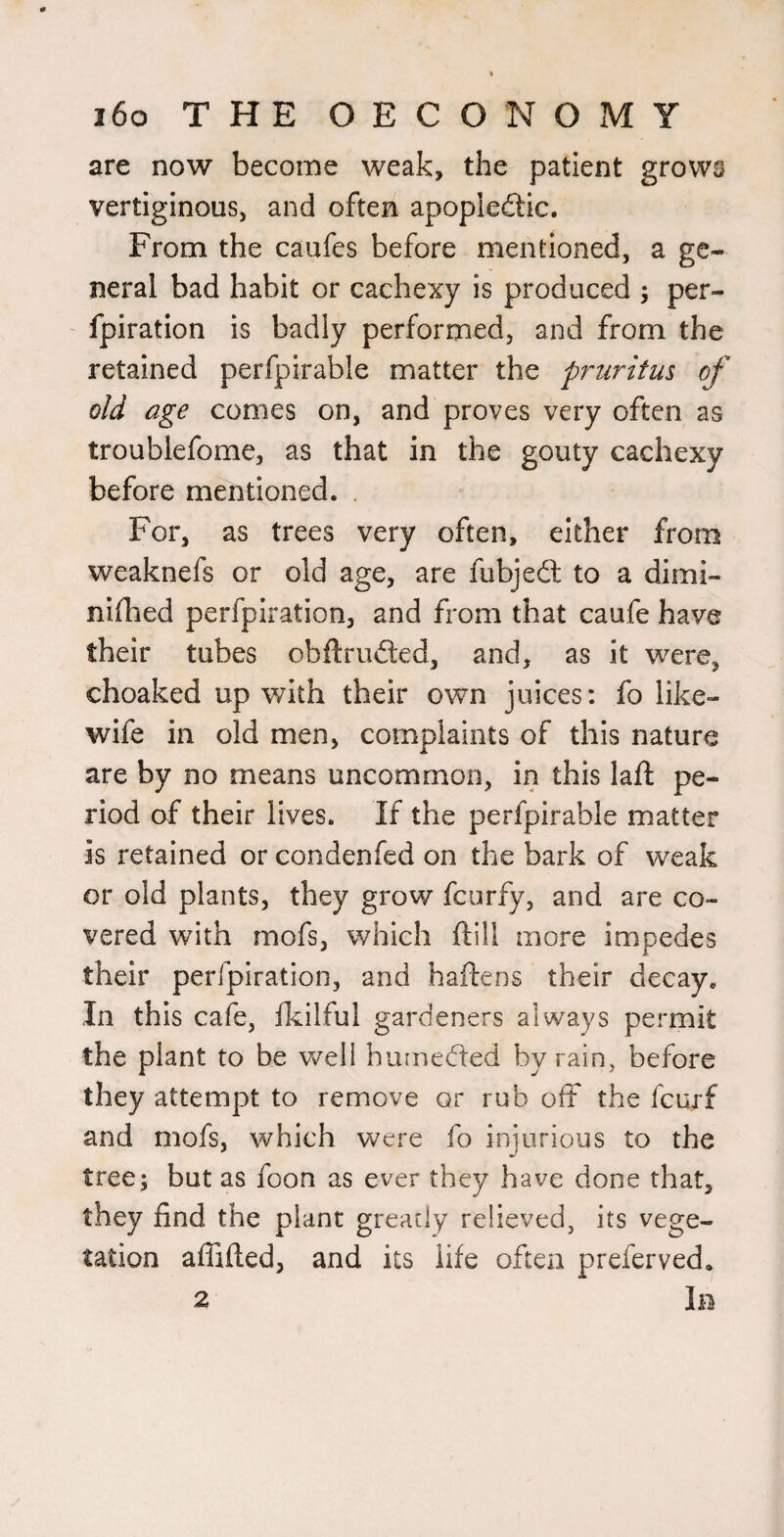are now become weak, the patient grows vertiginous, and often apopleftic. From the caufes before mentioned, a ge¬ neral bad habit or cachexy is produced ; per- fpiration is badly performed, and from the retained perfpirable matter the pruritus of old age comes on, and proves very often as troublefome, as that in the gouty cachexy before mentioned. . For, as trees very often, either from weaknefs or old age, are fubjedl to a dimi- nlfhed perfpiration, and from that caufe have their tubes obftrudled, and, as it were, choaked up with their own juices: fo like- wife in old men, complaints of this nature are by no means uncommon, in this laft pe¬ riod af their lives. If the perfpirable matter is retained or condenfed on the bark of weak or old plants, they grow fcurfy, and are co¬ vered with mofs, which ftill more impedes their perfpiration, and haftens their decay. In this cafe, Ikilful gardeners always permit the plant to be well humedted by rain, before they attempt to remove or rub oft the fcurf and mofs, which were fo iniiirious to the tree; but as foon as ever they have done that, they find the plant greatly relieved, its vege¬ tation afTifted, and its life oftexi preferved. 2 1b