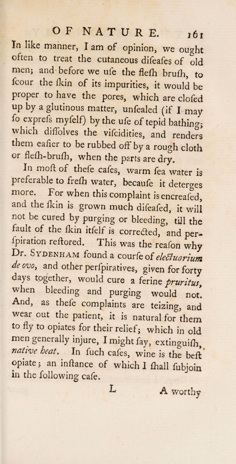 In like manner, I am of opinion, we ought often to treat the cutaneous difeafes of old men; and’before we ufe the flelh brufli, to fcour the fkin of its impurities, it would be proper to have the pores, which are clofed up by a glutinous matter, unfealed (if I may fo exprefs myfelf) by the ufe of tepid bathing- which diffolves the vifcidities, and renders them cafier to be rubbed off by a rough cloth 01 flelh-brulh, when the parts are dry. In moft of thefe cafes, warm fea water is preferable to freih water, becaufe it deterges more. For when this complaint is encreafed, and the dcin is grown much difeafed, it will not be cured by purging or bleeding, till the fault of the flcin itfelf is correded, and per- fpiration reftored. This was the reafon why Dr. Sydenham found a comk of ekSuarium deovo, and other perfpiratives, given for forty days together, would cure a ferine pruritus, when bleeding and purging would not. And, as thefe complaints are teizing, and wear out the patient, it is natural for them to fly to opiates for their relief; which in old men generally injure, I might fay, extinguilh, native heat. In fuch cafes, wine is the bell opiate; an inftance of which I lhall fubjoin in the following cafe. L A worthy